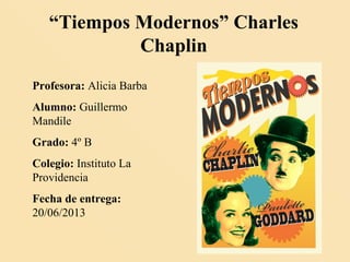 “Tiempos Modernos” Charles
Chaplin
Profesora: Alicia Barba
Alumno: Guillermo
Mandile
Grado: 4º B
Colegio: Instituto La
Providencia
Fecha de entrega:
20/06/2013
 