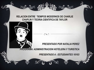 PRESENTADO POR NATALIA PEREZ
PROGRAMA: ADIMINISTRACION HOTELERA Y TURISTICA
PRESENTADO A : ESTUDIANTES 10103
RELACION ENTRE TIEMPOS MODERNOS DE CHARLIE
CHAPLIN Y TEORIA CIENTIFICA DE TAYLOR
 