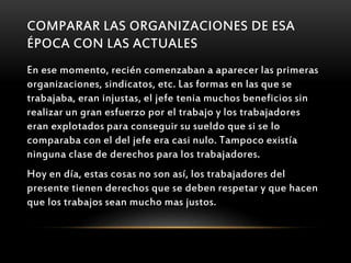 COMPARAR LAS ORGANIZACIONES DE ESA
ÉPOCA CON LAS ACTUALES
En ese momento, recién comenzaban a aparecer las primeras
organizaciones, sindicatos, etc. Las formas en las que se
trabajaba, eran injustas, el jefe tenia muchos beneficios sin
realizar un gran esfuerzo por el trabajo y los trabajadores
eran explotados para conseguir su sueldo que si se lo
comparaba con el del jefe era casi nulo. Tampoco existía
ninguna clase de derechos para los trabajadores.
Hoy en día, estas cosas no son así, los trabajadores del
presente tienen derechos que se deben respetar y que hacen
que los trabajos sean mucho mas justos.
 