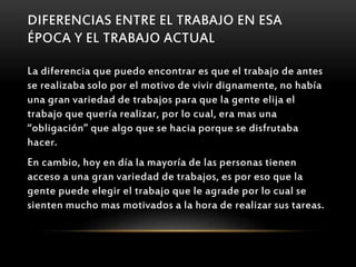 DIFERENCIAS ENTRE EL TRABAJO EN ESA
ÉPOCA Y EL TRABAJO ACTUAL
La diferencia que puedo encontrar es que el trabajo de antes
se realizaba solo por el motivo de vivir dignamente, no había
una gran variedad de trabajos para que la gente elija el
trabajo que quería realizar, por lo cual, era mas una
“obligación” que algo que se hacia porque se disfrutaba
hacer.
En cambio, hoy en día la mayoría de las personas tienen
acceso a una gran variedad de trabajos, es por eso que la
gente puede elegir el trabajo que le agrade por lo cual se
sienten mucho mas motivados a la hora de realizar sus tareas.
 