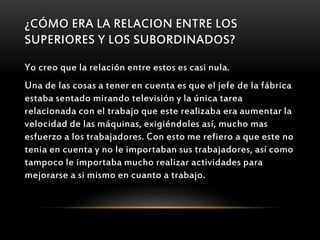 ¿CÓMO ERA LA RELACION ENTRE LOS
SUPERIORES Y LOS SUBORDINADOS?
Yo creo que la relación entre estos es casi nula.
Una de las cosas a tener en cuenta es que el jefe de la fábrica
estaba sentado mirando televisión y la única tarea
relacionada con el trabajo que este realizaba era aumentar la
velocidad de las máquinas, exigiéndoles así, mucho mas
esfuerzo a los trabajadores. Con esto me refiero a que este no
tenia en cuenta y no le importaban sus trabajadores, así como
tampoco le importaba mucho realizar actividades para
mejorarse a si mismo en cuanto a trabajo.
 