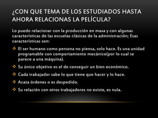 ¿CON QUE TEMA DE LOS ESTUDIADOS HASTA
AHORA RELACIONAS LA PELÍCULA?
Lo puedo relacionar con la producción en masa y con algunas
características de las escuelas clásicas de la administración; Esas
características son:
 El ser humano como persona no piensa, solo hace. Es una unidad
programable con comportamiento mecánico(por lo cual se
parece a una máquina).
 Su único objetivo es el de conseguir un bien económico.
 Cada trabajador sabe lo que tiene que hacer y lo hace.
 Acata órdenes o es despedido.
 Su relación con otros trabajadores no existe, es nula.
 