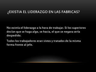 ¿EXISTIA EL LIDERAZGO EN LAS FABRICAS?
No existía el liderazgo a la hora de trabajar. Si los superiores
decían que se haga algo, se hacia, el que se negara sería
despedido.
Todos los trabajadores eran vistos y tratados de la misma
forma frente al jefe.
 