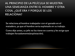 AL PRINCIPIO DE LA PELÍCULA SE MUESTRA
UNA SEMEJANZA ENTRE EL HOMBRE Y OTRA
COSA, ¿QUÉ ERA Y PORQUE SE LOS
RELACIONA?
Se relaciona al hombre trabajador con el ganado en el
matadero, ya que el hombre seria explotado en su trabajo.
Como dije antes, su jefe no los tiene en cuenta y les exige que
trabajen forzadamente(explotación).
 
