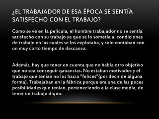 ¿EL TRABAJADOR DE ESA ÉPOCA SE SENTÍA
SATISFECHO CON EL TRABAJO?
Como se ve en la película, el hombre trabajador no se sentía
satisfecho con su trabajo ya que se lo sometía a condiciones
de trabajo en las cuales se los explotaba, y solo contaban con
un muy corto tiempo de descanso.
Además, hay que tener en cuenta que no había otro objetivo
que no sea conseguir ganancias. No estaban motivados y el
trabajo que tenían no los hacia “felices”(por decir de alguna
forma). Trabajaban en la fábrica porque era una de las pocas
posibilidades que tenían, perteneciendo a la clase media, de
tener un trabajo digno.
 