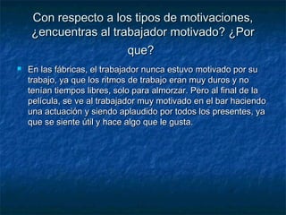 Con respecto a los tipos de motivaciones,Con respecto a los tipos de motivaciones,
¿encuentras al trabajador motivado? ¿Por¿encuentras al trabajador motivado? ¿Por
que?que?
 En las fábricas, el trabajador nunca estuvo motivado por suEn las fábricas, el trabajador nunca estuvo motivado por su
trabajo, ya que los ritmos de trabajo eran muy duros y notrabajo, ya que los ritmos de trabajo eran muy duros y no
tenían tiempos libres, solo para almorzar. Pero al final de latenían tiempos libres, solo para almorzar. Pero al final de la
película, se ve al trabajador muy motivado en el bar haciendopelícula, se ve al trabajador muy motivado en el bar haciendo
una actuación y siendo aplaudido por todos los presentes, yauna actuación y siendo aplaudido por todos los presentes, ya
que se siente útil y hace algo que le gusta.que se siente útil y hace algo que le gusta.
 