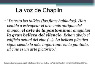 La voz de Chaplin 
• “Detesto los talkies (los films hablados). Han 
venido a estropear el arte más antiguo del 
mundo, el...