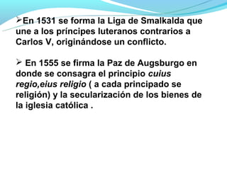 En 1531 se forma la Liga de Smalkalda que
une a los príncipes luteranos contrarios a
Carlos V, originándose un conflicto.

 En 1555 se firma la Paz de Augsburgo en
donde se consagra el principio cuius
regio,eius religio ( a cada principado se
religión) y la secularización de los bienes de
la iglesia católica .
 