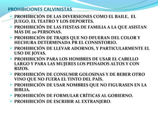 PROHIBICIONES CALVINISTAS
 PROHIBICIÓN DE LAS DIVERSIONES COMO EL BAILE, EL
    JUEGO, EL TEATRO Y LOS DEPORTES.
   PROHIBICIÓN DE LAS FIESTAS DE FAMILIA A LA QUE ASISTAN
    MÁS DE 20 PERSONAS.
   PROHIBICIÓN DE TRAJES QUE NO DFUERAN DEL COLOR Y
    HECHURA DETERMINADA PR EL CONSISTORIO.
   PROHIBICIÓN DE LLEVAR ADORNOS, Y PARTICULARMENTE EL
    USO DE JOYAS.
   PROHIBICIÓN PARA LOS HOMBRES DE USAR EL CABELLO
    LARGO Y PARA LAS MUJERES LOS PEINADOS ALTOS Y CON
    RIZOS.
   PROHIBICIÓN DE CONSUMIR GOLOSINAS Y DE BEBER OTRO
    VINO QUE NO FUERA EL TINTO DEL PAÍS.
   PROHIBICIÓN DE USAR NOMBRES QUE NO FIGURASEN EN LA
    BIBLIA.
   PROHIBICIÓN DE FORMULAR CRÍTICAS AL GOBIERNO.
   PROHIBICIÓN DE ESCRIBIR AL EXTRANJERO.
 