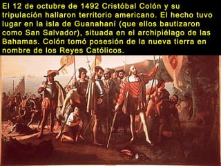 El 12 de octubre de 1492 Cristóbal Colón y su
tripulación hallaron territorio americano. El hecho tuvo
lugar en la isla de Guanahaní (que ellos bautizaron
como San Salvador), situada en el archipiélago de las
Bahamas. Colón tomó posesión de la nueva tierra en
nombre de los Reyes Católicos.
 