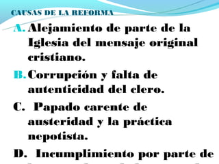 CAUSAS DE LA REFORMA

A. Alejamiento de parte de la
   Iglesia del mensaje original
   cristiano.
B. Corrupción y falta de
   autenticidad del clero.
C. Papado carente de
   austeridad y la práctica
   nepotista.
D. Incumplimiento por parte de
 