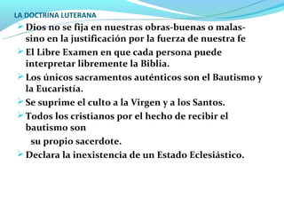 LA DOCTRINA LUTERANA
 Dios no se fija en nuestras obras-buenas o malas-
  sino en la justificación por la fuerza de nuestra fe
 El Libre Examen en que cada persona puede
  interpretar libremente la Biblia.
 Los únicos sacramentos auténticos son el Bautismo y
  la Eucaristía.
 Se suprime el culto a la Virgen y a los Santos.
 Todos los cristianos por el hecho de recibir el
  bautismo son
   su propio sacerdote.
 Declara la inexistencia de un Estado Eclesiástico.
 