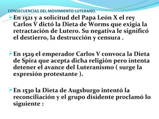CONSECUENCIAS DEL MOVIMIENTO LUTERANO.
En 1521 y a solicitud del Papa León X el rey
  Carlos V dictó la Dieta de Worms que exigía la
  retractación de Lutero. Su negativa le significó
  el destierro, la destrucción y censura .

En 1529 el emperador Carlos V convoca la Dieta
  de Spira que acepta dicha religión pero intenta
  detener el avance del Luteranismo ( surge la
  expresión protestante ).

En 1530 la Dieta de Augsburgo intentó la
  reconciliación y el grupo disidente proclamó lo
  siguiente :
 