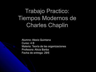 Trabajo Practico:Trabajo Practico:
Tiempos Modernos deTiempos Modernos de
Charles ChaplinCharles Chaplin
Alumno: Alexis QuintanaAlumno: Alexis Quintana
Curso: 4 BCurso: 4 B
Materia: Teoría de las organizacionesMateria: Teoría de las organizaciones
Profesora: Alicia BarbaProfesora: Alicia Barba
Fecha de entrega: 29/6Fecha de entrega: 29/6
 