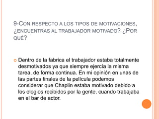 9-CON RESPECTO A LOS TIPOS DE MOTIVACIONES,
¿ENCUENTRAS AL TRABAJADOR MOTIVADO? ¿POR
QUÉ?
 Dentro de la fabrica el trabajador estaba totalmente
desmotivados ya que siempre ejercía la misma
tarea, de forma continua. En mi opinión en unas de
las partes finales de la película podemos
considerar que Chaplin estaba motivado debido a
los elogios recibidos por la gente, cuando trabajaba
en el bar de actor.
 