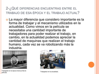 2-¿QUÉ DIFERENCIAS ENCUENTRAS ENTRE EL
TRABAJO DE ESA ÉPOCA Y EL TRABAJO ACTUAL?
 La mayor diferencia que considero importante es la
forma de trabajar y el mecanismo utilizados en la
actualidad. Como vimos en la película se
necesitaba una cantidad importante de
trabajadores para poder realizar el trabajo, en
cambio, en la actualidad podemos apreciar la
cantidad de maquinas que realizan el trabajo
humano, cada vez se va robotizando más la
industria.
Trabajador en la época transcurrida la
película.
Trabajador en la actualidad.
 