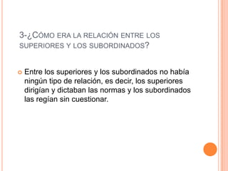3-¿CÓMO ERA LA RELACIÓN ENTRE LOS
SUPERIORES Y LOS SUBORDINADOS?
 Entre los superiores y los subordinados no había
ningún tipo de relación, es decir, los superiores
dirigían y dictaban las normas y los subordinados
las regían sin cuestionar.
 