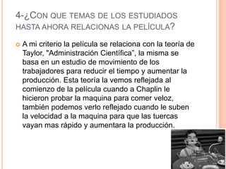 4-¿CON QUE TEMAS DE LOS ESTUDIADOS
HASTA AHORA RELACIONAS LA PELÍCULA?
 A mi criterio la película se relaciona con la teoría de
Taylor, "Administración Científica”, la misma se
basa en un estudio de movimiento de los
trabajadores para reducir el tiempo y aumentar la
producción. Esta teoría la vemos reflejada al
comienzo de la película cuando a Chaplin le
hicieron probar la maquina para comer veloz,
también podemos verlo reflejado cuando le suben
la velocidad a la maquina para que las tuercas
vayan mas rápido y aumentara la producción.
 