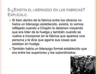 5-¿EXISTÍA EL LIDERAZGO EN LAS FABRICAS?
EXPLÍCALO.
 Si bien dentro de la fabrica entre los obreros no
había un liderazgo establecido, existía, lo vemos
reflejado cuando a Chaplin lo detienen creyendo
que era líder de la huelga y también cuando se
vuelve a incorporar en la fabrica que aparece una
persona y le dice que agarre sus cosas que
estaban en huelga.
 También había un liderazgo formal establecido que
era entre los superiores y los subordinados.
 