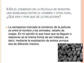 6-EN EL COMIENZO DE LA PELÍCULA SE MUESTRA
UNA SEMEJANZA ENTRE EL HOMBRE Y OTRA COSA,
¿QUÉ ERA Y POR QUE SE LO RELACIONA?
 La semejanza marcada al comienzo de la película
es entre el hombre y los animales, rebaño de
ovejas. En mi opinión lo que hace que se lleguen a
relacionar es la misma forma de ser tratados, es
decir, mediante la explotación de ambos aunque
sea de diferente manera.
 