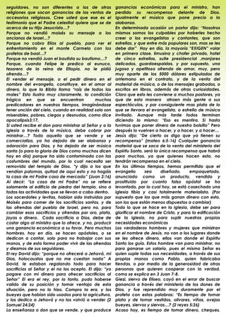 seguidores, no son diferentes a los de otras            ganancias económicas para el ministro, han
religiones que sacan ganancias de las ventas de         perdido su recompensa delante de Dios.
accesorios religiosos. Cree usted que ese es el         Igualmente el músico que pone precio a la
testimonio que el Padre celestial quiere que se de      alabanza.
acerca de su Hijo Jesucristo…?                          En determinada ocasión un pastor dijo: “Nosotros
Porque no vendió moisés su mensaje a los                mismos somos los culpables por haberles hecho
ancianos de Israel…?                                    creer a los evangelistas y cantantes, que son
Porque no cobro Elías al pueblo, para ver el            estrellas, y que entre más populares son, mas se les
enfrentamiento en el monte Carmelo con los              debe dar” Hoy en día, la mayoría “EXIGEN” volar
profetas de baal…?                                      en primera clase, limusina y chofer privado, hotel
Porque no vendió Juan el bautista su bautismo…?         de cinco estrellas, suite presidencial ,manjares
Porque, cuando Felipe le predico al eunuco,             delicados, guardaespaldas, y por supuesto, una
tesorero de la reina de Etiopía, no le pidió            jugosa y apetitosa ofrenda de amor, muy, pero
ofrenda…?                                               muy aparte de los 5000 dólares estipulados de
El vender el mensaje, o el pedir dinero en el           antemano en el contrato, y de la venta del
nombre del evangelio, constituye, en el amor al         material de música, o de los mensajes grabados, o
dinero, lo que la Biblia llama “raíz de todos los       escritos en libros, además de otras curiosidades.
males” Esto ilustra muy claramente, la condición        Claro que esto les conviene a muchos pastores, ya
trágica en que se encuentran                 muchos     que de esta manera atraen más gente a sus
predicadores en nuestros tiempos, imaginándose          espectáculos, y por consiguiente mas plata de lo
tener unción del cielo, cuando en realidad solo son     que se llevara el evangelista, o estrella de música
miserables, pobres, ciegos y desnudos, como dice        invitado. Aunque más tarde todos terminan
apocalipsis3:17.                                        diciendo lo mismo: “Eso es mentira. Si hasta
Si usted recibe el don para ministrar al Señor y a la   tuvimos que poner dinero de nuestro bolsillo” Pero
iglesia a través de la música, debe cobrar por          después lo vuelven a hacer, y a hacer, y a hacer…
ministrar…? Todo aquello que se vende y se              Jesús dijo: “De cierto os digo que ya tienen su
comercializa, ya ha dejado de ser alabanza y            recompensa” (mateo 6:5-16) Cualquier ganancia
adoración para Dios, y ha dejado de ser música          material que se saca de la venta del ministerio del
santa (o para la gloria de Dios como muchos dicen       Espíritu Santo, será la única recompensa que habrá
hoy en día) porque ha sido contaminada con las          para muchos, ya que quienes hacen esto, no
costumbres del mundo, por lo cual necesita ser          tendrán recompensa en el cielo.
removida del templo de Dios. “y dijo a los que          En los últimos tiempos, hemos permitido que el
vendían palomas, quitad de aquí esto y no hagáis        evangelio       sea      diseñado,    empaquetado,
la casa de mi Padre casa de mercado” (Juan 2:16)        anunciado como un producto, vendido y
Al decir: “La casa de mi Padre” no se refiere           prostituido por cuanto falso apóstol se ha
solamente al edificio de piedra del templo, sino a      levantado, por lo cual hoy, se está cosechado una
todas las actividades que se llevan a cabo dentro.      iglesia tibia y casi totalmente materialista. (Por
Los sacerdotes y levitas, habían sido instruidos por    supuesto que los que más ganan dinero con esto,
Moisés para comer de los sacrificios santos, y de       son los que están menos dispuestos a cambiar)
las ofrendas del pueblo de Israel, pero no, para        Todo lo que se hace en la iglesia, debe ser para
cambiar esos sacrificios y ofrendas por oro, plata,     glorificar el nombre de Cristo, y para la edificación
joyas o dinero. Cada sacrificio a Dios, debe de         de la iglesia, no para suplir nuestras propias
costar algo al ministro que lo ofrece, y no, producir   necesidades económicas
una ganancia económica a su favor. Pero muchos          Los verdaderos hombres y mujeres que ministran
hombres, hoy en día, se hacen apóstoles, o se           en el nombre de Jesús, no van a los lugares donde
dedican a cantar, solo para no trabajar con sus         se les ofrece dinero, ellos van donde el Espíritu
manos, y de esta forma poder vivir de las ofrendas      Santo los guía. Estos hombre van para ministrar, no
y diezmos de sus seguidores.                            para ganarse un salario, pues el mismo Señor es
El rey David dijo: “porque no ofreceré a Jehová, mi     quien suple todas sus necesidades, a través de sus
Dios, holocaustos que no me cuestan nada” A             propias manos como Pablo, quien fabricaba
David, le estaban regalando todo para hacer             tiendas, o por medio de la generosidad de otras
sacrificios al Señor y el no los acepto. El dijo: “yo   personas que quieren cooperar con la verdad,
pagare con mi dinero para ofrecer sacrificios al        como se explica en 3 Juan 7-8.
Señor” El era el rey, por lo tanto, pudo haberse        Giezi, siervo de Eliseo, cayó en el error de buscar
valido de su posición y tomar ventaja de esta           ganancia a través del ministerio de los dones de
situación, pero no lo hizo. Compro la era, y los        Dios, y fue reprendido muy duramente por el
bueyes que habían sido usados para la agricultura,      profeta con estas palabras: “Es tiempo de tomar
y los dedico a Jehová y no los volvió a vender (2       plata y de tomar vestidos, olivares, viñas, ovejas
Samuel 24:24)                                           bueyes, siervos y siervas…? (2 reyes 5:26)
La enseñanza o don que se vende, y que produce          Acaso hoy, es tiempo de tomar dinero, cheques,
.                                                       .
 