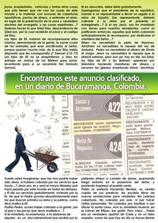 joyas, propiedades, vehículos y tantas otras cosas        fe en Jesucristo, debe darlo gratuitamente.
que solo tienen que ver con las cosas de este             Supongamos que el presidente de la república,
mundo y lo material, con excusas de coberturas            manda a un representante a llevar un regalo a la
apostólicas, pactos de dinero, o extender el reino,       reina de España. Ese representante, debería
en lugar de la predicación de la sana y verdadera         cobrarle a la reina por el presente al
doctrina del evangelio, y las cosas espirituales…?        entregárselo…? Si el rey Jesús, nos ha mandado
Quienes hacen lo que Giezi hizo, descendencia de          con dones para nuestros semejantes, como se
Giezi son, por lo cual recibirán el juicio y el castigo   justificaran entonces, aquellos que están cobrando
de Dios.                                                  anticipadamente la recompensa, por dedicarse al
Los hijos de Eli, trataron de recompensarse ellos         ministerio del Señor…?
mismos, demandando de la gente, la carne cruda            Eliseo no necesitaba la plata de Naaman.
de los animales que eran sacrificados al Señor,           Abraham no necesitaba la riqueza del rey de
porque querían mucho más, de lo que Dios había            Sodoma. Pedro no necesitaba el dinero de Simón
dispuesto que les correspondía (1 Samuel 2:12-17)         el mago. Jesús no necesitaba la riqueza que le
Los hijos de Eli no se arrepintieron, y Dios los          ofreció satanas, pero aun asi, hoy en dia, los Giezi,
entrego en manos de los filisteos para juicio,            los hijos de Eli, y los Balaam, aparecen por
levantando para sí, un sacerdote fiel, llamado            televisión haciendo maratones de dinero, y
Samuel.                                                   recorren las iglesias enseñando falsas doctrinas,




Puede usted imaginarse, que tan rico podría haber         pidiendo dinero a cambio de dones, quemando
sido Jesús, si hubiera cobrado por los servicios que      fuego extraño en la presencia del Señor, y
hacia…? Jesús era, es y será el mayor Maestro que         poniendo tropiezos al pueblo santo.
haya pasado por este mundo en todos los tiempos,          Pablo se sostenía haciendo tiendas, no vendía
y El dio sus servicios gratuitamente, viviendo por la     copias de sus predicas. No escribía libros de
fe, de que el Padre provee abundantemente para            nuevas revelaciones para venderlos. No cobrara
los que buscan primero su reino y su justicia, como       coberturas. No cobraba por orar, ni por hacer
dice mateo 6:33.                                          visitas personales. No cobraba por bautizar o por
Podría Pedro, acaso haber cobrado a la gente, por         oficiar la santa cena. Aun su ministerio musical, en
el pan y los peces que Jesús multiplico…?                 la cárcel de Filipos, fue gratis. Pero claro… Pablo
Si el ministerio, la enseñanza, o la alabanza de          era un verdadero apóstol de Cristo y no un falso
alguien, es un don sobrenatural que recibió por la        maestro, como los que hoy en día se hacen llamar
                                                          .
 