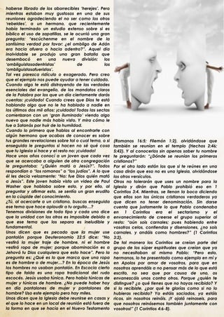 haberse librado de los aborrecibles „herejes‟. Pero
mientras estaban muy gustosos en una de sus
reuniones agradeciendo el no ser como los otros
„rebeldes‟, a un hermano, que recientemente
había terminado un estudio extenso sobre si es
bíblico el uso de zapatillas, se le ocurrió una gran
pregunta: “escúchenme en el nombre de la
santísima verdad por favor: ¿el ombligo de Adán
era hacia afuera o hacia adentro?”. Aquel día
inolvidable se produjo una gran batalla que
desembocó        en   una     nueva      división: los
„ombliguistasadentristas‟              de          los
„ombliguistasafueristas‟.
Tal vez parezca ridículo o exagerado. Pero creo
que el ejemplo nos puede ayudar a tener cuidado.
Cuando algo te está distrayendo de las verdades
esenciales del evangelio, de los mandatos claros
de la Palabra por los que un día ciertamente darás
cuentas: ¡cuidado! Cuando crees que Dios te está
hablando algo que no le ha hablado a nadie en
los últimos dos mil años: ¡cuidado! Todas las sectas
comenzaron con un „gran iluminado‟ viendo algo
nuevo que nadie más había visto. Y mira cómo le
fue a Satanás por huir de la humildad.
Cuando lo primero que hablas al encontrarte con
algún hermano que acabas de conocer es sobre
tus grandes revelaciones sobre tal o cual tema, o si     (Romanos 16:5; Filemón 1:2), olvidándose que
enseguida le preguntas si hacen no sé qué cosa           también se reunían en el templo (Hechos 2:46;
que tu Iglesia sí hace y el resto no: ¡cuidado!          5:42). Y al conocerlos sin apenas saber tu nombre
Hace unos años conocí a un joven que cada vez            te preguntarán: “¿Dónde se reunían los primeros
que se acercaba a alguien de otra congregación           cristianos?”
le preguntaba: “¿Quién mató a Jesús?”. Todos             Por el otro lado están los que si te reúnes en una
respondían o “los romanos” o “los judíos”. A lo que      casa dirán que eso no es una Iglesia, olvidándose
él les decía velozmente: “No: fue Dios quién mató        los otros versículos.
a Jesús”. Este joven había visto un video de Paul        Otros no tolerarán que uses un nombre para la
Washer que hablaba sobre esto, y por ello, al            Iglesia y dirán que Pablo prohibió eso en 1
preguntar y afirmar esto, se sentía un gran erudito      Corintios 3:4. Mientras, se llenan la boca diciendo
en la cúspide del conocimiento.                          que ellos son los únicos cristianos verdaderos ya
¿Tú, al acercarte a un cristiano, buscas enseguida       que dicen no tener denominación. Sin darse
ese tema que hace aplaudir a tu orgullo…?                cuenta que justamente lo que Pablo condenaba
Tenemos divisiones de todo tipo y cada uno dice          en 1 Corintios era el sectarismo y el
que la unidad con los otros es imposible debido a        envanecimiento de creerse el grupo superior al
que ese tema que los separa es ineludible y              resto: “aún sois carnales; pues habiendo entre
fundamental.                                             vosotros celos, contiendas y disensiones, ¿no sois
Unos dicen que es pecado que la mujer use                carnales, y andáis como hombres?” (1 Corintios
pantalón porque Deuteronomio 22:5 dice: “No              3:2).
vestirá la mujer traje de hombre, ni el hombre           De tal manera los Corintios se creían parte del
vestirá ropa de mujer; porque abominación es a           grupo de los súper espirituales que creían que ya
Jehová tu Dios cualquiera que esto hace”. Pero la        no necesitaban al mismo Pablo: “Pero esto,
pregunta es: ¿Qué es lo que marca que una ropa           hermanos, lo he presentado como ejemplo en mí y
es de hombre o de mujer…? En la época de Jesús           en Apolos por amor de vosotros, para que en
los hombres no usaban pantalón. En Escocia cierto        nosotros aprendáis a no pensar más de lo que está
tipo de falda es una ropa tradicional del rudo           escrito, no sea que por causa de uno, os
escocés. Jesús usaba túnica. Pero había túnicas de       envanezcáis unos contra otros. Porque ¿quién te
mujer y túnicas de hombre. ¿No puede haber hoy           distingue? ¿o qué tienes que no hayas recibido? Y
en día pantalones de mujer y pantalones de               si lo recibiste, ¿por qué te glorías como si no lo
hombre? Uso este ejemplo pero hay miles.                 hubieras recibido? Ya estáis saciados, ya estáis
Unos dicen que la Iglesia debe reunirse en casas y       ricos, sin nosotros reináis. ¡Y ojalá reinaseis, para
el que lo hace en un local de reunión está fuera de      que nosotros reinásemos también juntamente con
la forma en que se hacía en el Nuevo Testamento          vosotros!” (1 Corintios 4:6-8).
.
 