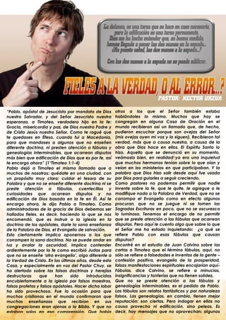 “Pablo, apóstol de Jesucristo por mandato de Dios       otros a los que el Señor también estaba
nuestro Salvador, y del Señor Jesucristo nuestra        hablándoles lo mismo. Muchos que hoy se
esperanza, a Timoteo, verdadero hijo en la fe:          congregan en alguna Casa de Oración en el
Gracia, misericordia y paz, de Dios nuestro Padre y     mundo recibieron así un llamado que, de hecho,
de Cristo Jesús nuestro Señor. Como te rogué que        pudieron escuchar porque son ovejas del Señor
te quedases en Éfeso, cuando fui a Macedonia,           (mis ovejas oyen mi voz y la siguen). Recibieron tal
para que mandases a algunos que no enseñen              verdad, más que a causa nuestra, a causa de la
diferente doctrina, ni presten atención a fábulas y     obra que Dios hace en ellos. El Espíritu Santo lo
genealogías interminables, que acarrean disputas        hizo. Aquello que se denunció en su momento,
más bien que edificación de Dios que es por fe, así     veámoslo bien, en realidad ya era una inquietud
te encargo ahora” (1°Timoteo 1:1-4)                     que muchos hermanos tenían sobre lo que oían y
Pablo dejó a Timoteo el mismo llamado que a             veían en los ministerios en que participaban. Y la
muchos de nosotros: quédate en una ciudad, con          palabra que Dios hizo salir desde aquí fue usada
un propósito muy claro: cuidar el tesoro de su          por Dios para guiarles a seguir creciendo.
Palabra y que no se enseñe diferente doctrina ni se     Como pastores no podemos permitir que nadie
preste atención a fábulas, cuentecillos y               invente sobre la fe, que le quite, le agregue o le
curiosidades que acarrean disputas y no                 modifique nada a la Palabra de Verdad, que no se
edificación de Dios basada en la fe en Él. Así te       corrompa el Evangelio como en efecto algunos
encargo ahora, le dijo Pablo a Timoteo. Como            procuran, que no se juegue ni se tomen las
administradores de la gracia de Dios debemos ser        Sagradas Escrituras en poco, que no se oscurezca
hallados fieles, es decir, haciendo lo que se nos       lo luminoso. Tenemos el encargo de no permitir
encomendó, que es instruir a la iglesia en la           que se preste atención a las fábulas que acarrean
doctrina de los apóstoles, darle la sana enseñanza      disputas. Pero aquí le cuento algo que sobre lo que
de la Palabra de Dios, el Evangelio de salvación.       el Señor me ha estado inquietando: ¿a qué se
Esto ciertamente implica oponernos a los que            refiere Pablo con esas fábulas que causan
corrompen la sana doctrina. No se puede andar en        disputas?
luz y avalar la oscuridad. Implica contender            Encontré en el estudio de Juan Calvino sobre las
ardientemente por la fe como escribió Judas para        cartas a Timoteo que el término fábulas, aquí, no
que no se enseñe „otro evangelio‟, algo diferente a     sólo se refiere a falsedades e inventos de la gente –
la Verdad de Cristo. En los últimos años, desde esta    confesión positiva, evangelio de la prosperidad,
Casa, y especialmente en voz del Pastor Chuy, se        falsas manifestaciones espirituales encajarían aquí-
ha alertado sobre las falsas doctrinas y herejías       Fábulas, dice Calvino, se refiere a minucias,
destructoras     que      han    sido    introducidas   insignificancias y tonterías que no tienen solidez.
encubiertamente a la iglesia por falsos maestros,       Que no se preste atención a las fábulas y
falsos profetas y falsos apóstoles. Hacer dicha labor   genealogías interminables, es el pedido de Pablo.
ha sido provechoso. Fue la ocasión para que             Las fábulas son relatos fantásticos y por naturaleza
muchos cristianos en el mundo confirmaran que           falsos. Las genealogías, en cambio, tienen mejor
muchas enseñanzas que recibían en sus                   reputación: son ciertas. Pero indagar en ellas no
congregaciones eran ajenas a la Biblia. Y que no        causa provecho ni edificación, sino peleas. Es
estaban solos en esa comprensión. Que había             decir, hay mensajes que no aprovechan: algunos
.                                                       .
 
