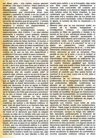 por falsos, otros - aún ciertos- porque generan          nuestra gran noticia, y no el Evangelio, algo anda
conflictos. Cito aquí a Calvino: “Pablo desecha en       mal. Estas cosas deberían entristecernos y
este     pasaje     todas    las   indagaciones      e   hacernos más conscientes del cuidado que
investigaciones       curiosas     y    todas      las   requiere el rebaño, y no darnos la „alegría‟ de tener
especulaciones que únicamente sirven para                más noticias sobre los falsos maestros, lo que
inquietar y perturbar la mente, o en las cuales no       confirmaría que „nosotros tenemos razón‟. Que
hay nada sino espectáculo y exhibición, y no             ellos están mal y nosotros bien. Se nos olvida que
edifican a los creyentes ni tampoco promueven la         ante cada nuevo escándalo, caída o falsedad en
salvación de aquellos que las escuchan”. Y remata        la iglesia, el nombre de Dios es vituperado y la
“Todos los que no aplican la Palabra de Dios para        iglesia sufre.
beneficio y avance son despreciadores y                  Miremos bien que no nos hayamos vuelto, en
falsificadores de la buena doctrina”.                    nombre       de    la    Verdad,    indagadores      e
Indagaciones e investigaciones curiosas, y               investigadores       curiosos,   o     especuladores
especulaciones, dice Calvino. Y yo aquí planteo          ocupados en tildar de apóstatas o herejes a los
seriamente si nosotros, como pastores, estamos           demás sin ton ni son, señalando errores reales, sí,
siendo fieles al llamado de Dios al ministerio           pero brindándoles atención permanente y
cuando pasamos de la denuncia necesaria, justa y         desmedida, descuidando así lo esencial. ¿No se ha
equilibrada sobre las falsas doctrinas, al exceso, a     encontrado usted, como pastor, prestando más
ocuparnos en demasía del error y del que yerra.          atención a lo vil que a lo precioso? Al ver a la
¿Nuestro discurso sobre las falsas enseñanzas y los      iglesia     en    perspectiva,     como      pastores,
falsos maestros habrá llegado a ser de algún             ¿entresacamos lo precioso de lo vil… o más bien,
modo, en algún momento, una mera investigación           tristemente, entresacamos lo vil de lo precioso?
curiosa en la que no hay sino espectáculo y              Ahora: denunciar el error es necesario. Pero
exhibición? Creo que valdría la pena revisarnos.         persistir en eso, en el error, y no en la verdad, al
Es probable que algunos nos hayamos estado               igual que las fábulas y las genealogías
ocupando sólo de exhibir a las malas ramas, esas         interminables, causa disputas, no edificación. ¡Ay,
en las que no se halla ningún fruto y son cortadas       qué muestra más clara de nuestras limitaciones y
por el Señor a su tiempo, en lugar de ocuparnos de       de nuestra humana debilidad que terminar
la raíz y de la rica savia que fluye por el árbol y le   haciendo algo que puede causar tanto mal como
da vida, que es Cristo. ¿Habremos hecho de la            el que pretendemos combatir y en lo que
denuncia un asunto central ya no sólo de nuestras        podemos esconder algún interés personal y
enseñanzas sino de nuestra propia vida? Al               contrario al carácter que Dios quiere formar en
respecto digo, primero, que no es eso en lo que se       nosotros! Si es su caso, como fue el mío, pida a
nos mandó ocuparnos primordialmente (sino la             Dios perdón y ayuda.
doctrina) y, segundo, que la denuncia es un tema         Cuidémonos de no volvernos denunciadores
que se agota en algún momento: un día todo lo            profesionales, de no transgredir la misma Palabra
denunciable se habrá denunciado y no quedará             que pretendemos defender. Cuidémonos por
nada por denunciar. El error se agota; la Palabra        ejemplo de no admitir acusación contra un
de Dios es inagotable. Un día no tendremos más           anciano sin testigos. Cuidémonos de contender por
errores que señalar, pero siempre tendremos más          asuntos de opiniones y no por la fe. Cuidémonos
de la Verdad y de Cristo qué anunciar y proclamar        de hablar sin equilibrio, de juzgar sin misericordia y
No es raro, lo hemos visto, que el que se dedica         sin espíritu de mansedumbre, sin considerarnos a si
sólo a denunciar, cuando no hay nuevos                   mismos. “No sea que tú también seas tentado”,
escándalos, se ocupa incluso de forzar situaciones       dice Pablo a los Gálatas hablando de juzgar, sí,
para seguir denunciando, o bien, denuncia                pero para restaurar, no para destruir.
cuestiones de opinión o de libertad cristiana. O,        Siguiendo con Calvino, cuya visión de estos
peor, trata de igual forma a un hermano falso que        versículos en Timoteo resulta muy esclarecedora,
a un hermano equivocado. A veces da la                   él dice: “Pablo juzga la doctrina enseñada por el
impresión de que algunos se han especializado de         fruto que produce. Así, todo lo que no edifica debe
tal modo en la denuncia que hasta se alegran             ser rechazado, aunque no tenga otro defecto”.
cuando se sabe de un ministro más que cayó en            Esto describiría perfectamente la tentación de
adulterio, de otro que llamó idiotas a los hermanos,     hacer de la denuncia y el seguimiento a lo que
o de otro dijo alguna otra barbaridad. Eso es            dicen, hacen y dejan de hacer los falsos maestros
contrario al amor que, dijo Pablo, no se goza de lo      y profetas, nuestra ocupación permanente. La
injusto, sino que se goza en la verdad. Es contrario     denuncia ha sido necesaria, y lo seguirá siendo en
a Cristo, que nos encomendó edificar a su iglesia        situaciones específicas, pero persistir en ella ya no
con su Palabra, y no informándola de cada nuevo          edifica, sino que acarrea disputas, y bien que lo
escándalo. Cuando los herejes y los blasfemos son        hemos visto, por ejemplo, en internet, donde los
nuestro tema central y hasta nos causan risa, algo       temas escabrosos se desbordan de comentarios y
anda mal. Cuando los que ofenden a Dios son              muchos supuestos cristianos celosos se dicen
.                                                        .
 