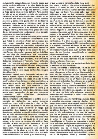 mutuamente, escudados en un teclado, cosas que         el que tocaba la trompeta estaba junto a mí.
jamás se dirían viéndose a los ojos. Repito lo que     Una mano a edificar, otra mano a defender. Una
dice Calvino: “todo lo que no edifica debe ser         mano a la obra, la otra a la espada para la
rechazado aunque no tenga otro defecto”. Señalar       salvaguarda, atención, cuando ésta sea necesaria.
lo falso como falso no tiene defecto. Pero persistir   Usted que ha leído Nehemías sabe que estos
en ello ya es un defecto, es falta de sobriedad.       edificaron y que no fue necesario blandir la
Debemos persistir en el estudio de la verdad, no en    espada para defenderse de alguna arremetida de
el estudio del error; esto último suscita además       los opositores. Sólo estaban listos. ¿Le dice esto
rencores y odios en la gente. Hoy en día todavía       algo? A mí me dice que la defensa es una tarea
luchamos para ayudar a hermanos que, en su             que se hace en caso necesario, pero la
momento, hicieron de la denuncia, la queja, la         edificación es una tarea permanente. Y aún más:
burla, el menosprecio y el escarnio hacia sus          Dios me hizo entender que, en buena medida,
antiguos líderes y hermanos de la iglesia el centro    hemos llegado a poner las dos manos en la
de sus conversaciones, y albergaron en su corazón      espada. ¿Ha puesto usted, hermano pastor, las dos
un amargo rechazo hacia ellos.                         manos a la espada? Con las dos manos a la
Dice Calvino: “todo lo que sirve sólo para suscitar    espada no se puede edificar. Poner las dos manos
pleitos debe ser condenado. Recordemos pues            a la espada sólo promueve un espíritu
que todas las doctrinas deben ser probadas por         contencioso. Y si bien es cierto que no debemos
esta regla: aquellas que contribuyena la               ser „perros mudos‟ (Isaías 56:10), con las dos manos
edificación pueden ser aprobadas, y aquellas que       a la espada corremos el riesgo de ser más bien
dan motivos para disputas infructuosas deben ser       perros rabiosos. Cuidamos al rebaño de las
rechazadas por indignas de la iglesia de Dios. Y       amenazas de afuera, pero buen cuidado debemos
cuanto más informado y versado esté un individuo       tener de no terminar exponiéndolo a nuestros
en ese tipo de enseñanzas que promueven                afanes contenciosos.
contiendas y vanas especulaciones de las que no        1Ti 4:16 Ten cuidado de ti mismo y de la doctrina;
se puede sacar ningún provecho, más miserable          persiste en ello, pues haciendo esto, te salvarás a ti
debemos considerarlo”. Y remata: “estoy enterado       mismo y a los que te oyeren.
que con muchas excusas algunos pretenden               1Ti 4:13 Entre tanto que voy, ocúpate en la lectura,
defender esas enseñanzas (fábulas, indagaciones        la exhortación y la enseñanza.
curiosas), pero Pablo no hablaba en vano al            Lectura, enseñanza y exhortación. Yo no leo aquí
condenar todo lo que causa contiendas en lugar         „ocúpate en la investigación‟. No digo que por
de edificación”.                                       tanto abracemos entonces a los falsos profetas, a
Hermanos: persistir en la búsqueda del error sólo      esos no los debemos recibir porque aún el
edifica nuestro orgullo, no nos edifica en Dios.       llamarles bienvenidos, dice Juan, es participar de
Denunciar a ministros enfocados en recibir mucho       sus malas obras. Pero es un hecho que Dios, que
„cash‟ o dinero „mal donado‟ es algo que incluso –y    pelea nuestras batallas, hace lo suyo en la defensa
piense en su propia reacción a mis palabras- ya        de su obra. Veamos: 2 Timoteo 3:8-9 Y de la
está salyluz.tk
   siendo usado más para diversión y para             manera que Janes y Jambres resistieron a Moisés,
escarnio que para distinguir entre lo santo y lo       así también éstos resisten a la verdad; hombres
   facebook.com/salyluzrevista
profano. Mientras más informados estamos en esos       corruptos de entendimiento, réprobos en cuanto a
   twitter.com/sylsalyluz
temas para exponerlos, sin ver que causamos            la fe. Mas no irán más adelante; porque su
   sylsalyluz.blogspot.com
contiendas,      más     miserables     deberíamos     insensatez será manifiesta a todos, como también
considerarnos según Calvino.
   salyluz.podbean.com                                lo fue la de aquéllos.
Déjeme mostrarle este necesario equilibrio con el      Janes y Jambres. Son los nombres populares dados
   myspace.com/sylsalyluz
ejemplo de Nehemías, de quien tomamos                  a aquellos sacerdotes egipcios diestros en la
   salyluzargentina.wordpress.com
enseñanza como edificadores de la obra de Dios.        magia que trataron de competir con los milagros
   taringa.net/salyluz
Tobías y Sanbalat –sí, se dan los nombres de los       que Dios hacía por mano de Moisés. Es un hecho:
que se oponen para identificar el riesgo que           los falsos maestros harán maravillas mentirosas en
   Y muchísimos mas…
representan- han buscado por diversos medios           los últimos tiempos. Pero mire bien lo que dice:
desalentar y estorbar la reedificación de Jerusalén.   estos no irán más adelante. ¿Por qué? Le aseguro
Mas el Señor desbarataba siempre el consejo de         que no es porque nos ocupamos nosotros de
estos opositores. Aquí vemos este equilibrio: Dios     exhibirlos, sino porque su insensatez será manifiesta
guarda y preserva a los suyos en la obra que           a todos, o sea, saldrá a la luz. No dice
hacen, y los suyos se ocupan de edificar. Pero         “manifiéstales tú, Timoteo, su insensatez a todos”.
también de estar en guardia: Nehemías 4:17-18          Estos, más bien, serán probados en cuanto a la fe y
Los que edificaban en el muro, los que                 se comprobará, según la expresión original, su
acarreaban, y los que cargaban, con una mano           demencia, esto es, su locura. Reprobarán. Su
trabajaban en la obra, y en la otra tenían la          falsedad será exhibida, sacada de lo escondido. Y
espada. Porque los que edificaban, cada uno tenía      eso es algo que Dios hará. Será manifiesta como lo
su espada ceñida a sus lomos, y así edificaban; y      fue la de aquellos, Janes y Jambres, aquellos
                                                       .
 