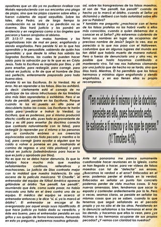 opositores que un día ya no pudieron rivalizar con        así, sobre las transgresiones de los falsos maestros,
Moisés reproduciendo con sus encantos una plaga           al son de “fue penalti, fue penalti” cuando de
de piojos, sino que los piojos cayeron sobre ellos, y     hecho ya lo marcó el árbitro, cuando el Señor ya
fueron cubiertos de aquel sarpullido. Sobre los           dictaminó y deliberó con toda autoridad sobre ello
tales, dice Pedro, ya de largo tiempo la                  por su Palabra?
condenación no se tarda y su perdición no se              Y también me pregunto: ¿machacar con el tema
duerme. Dios hará justicia y los pondrá en                de los falsos profetas no los habrá vuelto a ellos
evidencia y en vergüenza como a los ángeles que           más conocidos, cuando a quien debemos dar a
pecaron y fueron arrojados al abismo.                     conocer es al Señor? ¿No estaremos cubriendo de
2Ti 3:13-17 mas los malos hombres y los                   fama sus nombres en lugar de ocuparnos del
engañadores irán de mal en peor, engañando y              precioso nombre de Jesús? Según lo veo, eso es
siendo engañados. Pero persiste tú en lo que has          parecido a lo que nos pasa con el Halloween,
aprendido y te persuadiste, sabiendo de quién has         costumbre que en algunos lugares del mundo era
aprendido; y que desde la niñez has sabido las            tan débil que habría muerto de manera natural.
Sagradas Escrituras, las cuales te pueden hacer           Pero a fuerza de denunciarlo una y otra vez, es
sabio para la salvación por la fe que es en Cristo        posible que hasta hayamos contribuido a
Jesús. Toda la Escritura es inspirada por Dios, y útil    mantenerlo vivo. Tal vez nos hallamos clamando
para enseñar, para redargüir, para corregir, para         por una justicia que de hecho no se tarda, sino que
instruir en justicia, a fin de que el hombre de Dios      Dios hará. Mientras, Él ha permitido que los falsos
sea perfecto, enteramente preparado para toda             hermanos y ministros sigan engañando y siendo
buena obra.                                               engañados, y en eso tienen ellos su propia
Persiste tú en las Escrituras. En la Verdad. No el        recompensa.
error. No en reprender a los falsos. Dios los exhibirá.
Es decir: ciertamente está el consejo de no
participar de las obras infructuosas de las tinieblas
sino más bien reprenderlas o exhibirlas. Pero si se
trata de persistir, persiste en las Escrituras. Porque
cuando la luz es puesta en alto pone al
descubierto todas las cosas. Las Escrituras te harán
sabio para predicar e instruir la Verdad. La
Escritura, que es poderosa, por sí misma producirá
efecto; confía en ello, pues toda es proveniente de
Dios y es útil para enseñar (la doctrina correcta
que contrasta naturalmente con la falsa), para
redargüir (o reprender por sí misma a las personas
por su conducta errónea o sus creencias
equivocadas sacando todo pecado y mentira a la
luz), para corregir (para ayudar a alguien que ha
caído a volver a ponerse en pie, mostrando el
camino de regreso a una vida piadosa) y para
instruir en justicia (adiestrándonos para hacer lo
que es justo y aprobado por Dios).
No es que no se deba hacer denuncia. Es que la            Ante tal panorama me parece sumamente
Palabra hace mucho más                 que nuestros       cuestionable hacer reuniones en la iglesia, como
señalamientos         continuos,     reiterativos     y   se han llegado a hacer, para ver vídeos de falsos
machacones. La justicia de Dios contrasta mejor           maestros con tal de “detectar” sus errores.
con la maldad que nuestra insistencia. En una             ¿Buscamos la verdad o el error? Enfocados en el
escena de la película mexicana “El Chanfle”, el           error, podemos perder el énfasis en la verdad.
entrenador del equipo de fútbol América aparece           Enfocados en señalar un punto tan concreto
gritándole al árbitro “fue penalti, fue penalti”,         podemos perder de vista muchas cosas. Si hay
asumiendo que éste, como suele pasar, no había            nuevas amenazas, bien, tendremos que sacar la
marcado una falta en el área contra uno de su             espada y contender ardientemente por la fe. Pero
equipo. El médico del equipo se acerca al                 a veces, seamos claros, se persiste en señalar las
entrenador entonces y le dice “sí, sí, ya lo marcó el     mismas cosas que ya se saben, cuando lo que
árbitro”. El entrenador se encoge al fin                  tenemos que seguir señalando es el pecado
avergonzado por aquel enojo suyo injustificado. El        propio y ya no sólo el de los otros. Persistiendo en
que hace justicia ya había dado su veredicto, y           la denuncia señalamos a los hermanos el error de
éste era bueno, pero el entrenador persistía en sus       los demás, y hacemos que ellos lo vean, pero ¿ya
gritos y sus quejas de forma innecesaria. Pensando        hicimos a los hermanos ocuparse de sus propios
en esto yo pregunto: ¿estaremos nosotros gritando         pecados? ¿Y vemos con claridad los nuestros?
 