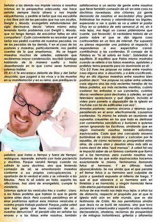 Señalar a los demás nos impide vernos a nosotros        satisfacemos a un sector de gente entre nosotros
mismos en la perspectiva adecuada, nos hace             que tiene también comezón de oír: en este caso no
señalar siempre hacia afuera y nos impide               doctrinas novedosas, sino chismes. ¡La gente
escudriñarnos, y pedirle al Señor que nos escudriñe     demanda de nosotros el escándalo! ¡Hay gente
y nos libre aún de los pecados que nos son ocultos.     frotándose las manos y relamiéndose los bigotes,
Dwight L. Moody, evangelista estadunidense del          esperando a ver a quién se va a referir el pastor
siglo diecinueve, decía: “ahora mismo estoy             Chuy en su prédica de esta semana! ¡A mí, sin ir
teniendo tantos problemas con Dwight L. Moody,          más lejos, me llegó un correo pidiéndome que
que no tengo tiempo de encontrar faltas en otro         cuente, „por favorcito‟, la verdadera historia de un
compañero“. Cuán conveniente es recordar que el         pastor sobre el que se dijo alguna cosa
Señor nos pedirá cuentas de nuestros pecados, no        controvertida en un foro de internet. Por supuesto
de los pecados de los demás. Y en el caso de los        no pienso responder una palabra al respecto. Si
pastores y maestros, particularmente, nos pedirá        respondemos       a     esa   expectativa     carnal,
cuentas de lo que enseñamos. No se hagan                contribuimos a las contiendas. El consejo de la
maestros muchos de ustedes, sabiendo que                Palabra es “tú sé sobrio en todo”. Sobriedad es
recibiremos mayor condenación, escribió Santiago        equilibrio. El equilibro que Pablo mismo mostraba
hablando de la manera suelta y hasta                    cuando se refería a los falsos maestros, apóstoles y
desenfrenada en la que como seres humanos               profetas; tema presente pero no dominante en él:
solemos hablar.                                         1Co 2:2 Pues me propuse no saber entre vosotros
2Ti 4:1-5 Te encarezco delante de Dios y del Señor      cosa alguna sino a Jesucristo, y a éste crucificado.
Jesucristo, que juzgará a los vivos y a los muertos     Hoy en día algunos maestros entre nosotros bien
en su manifestación y en su reino, que prediques la     podrían decir: “me propuse no saber entre ustedes
                                                        cosa alguna sino las más recientes herejías de los
                                                        falsos profetas, sus más recientes mentiras, cuánto
                                                        costaron las entradas a sus conciertos, cuántos
                                                        discos vendieron para decírselos a ustedes, en qué
                                                        televisora aparecieron y qué dijeron, incluido el
                                                        video para ponerlo a disposición de la iglesia en
                                                        YouTube con tal de edificarles con eso”.
                                                        Amados pastores: seamos sinceros y veamos que
                                                        persistiendo en el error, efectivamente, causamos
                                                        contiendas. Yo mismo he estado en reuniones de
                                                        supuestos creyentes en las que todo es destrozar
                                                        con comentarios sarcásticos y burlones a quienes
                                                        yerran ignorando las Escrituras, olvidando que en
                                                        algún momento nosotros también estuvimos
                                                        equivocados. Cada que una carcajada resuena
                                                        burlándose de cómo declaran y cancelan por fe
                                                        aquellos, de cómo reclaman su prosperidad estos
                                                        otros, de cómo atan y desatan otros más allá es
                                                        como decir de ellos “qué mensos”. A usted tal vez
                                                        le impactó saber de un famoso cantante que llamó
palabra; que instes a tiempo y fuera de tiempo;         así a los hermanos, pero cuando nosotros nos
redarguye, reprende, exhorta con toda paciencia         burlamos de los que están equivocados hacemos
y doctrina. Porque vendrá tiempo cuando no              exactamente lo mismo. Terminamos llamando
sufrirán la sana doctrina, sino que teniendo            fatuo al hermano. Y en últimas, hasta
comezón de oír, se amontonarán maestros                 aborreciéndolo. Se nos olvida que el que persiste
conforme a sus propias concupiscencias, y               en llamar fatuo a su hermano será culpable de
apartarán de la verdad el oído y se volverán a las      juicio y quedará expuesto al infierno de fuego. Y
fábulas. Pero tú sé sobrio en todo, soporta las         que el que aborrece a su hermano está en
aflicciones, haz obra de evangelista, cumple tu         tinieblas y es homicida, y ningún homicida tiene
ministerio.                                             vida eterna permanente en Dios.
Solemos aplicar los versículos tres y cuatro , claro,   Actuar de ese modo nos deja muy lejos, a años luz
a los falsos profetas que hablan lo que la gente        de distancia, respecto al propósito por el que la
quiere oírles decir. Pero cuando persistimos en el      iglesia está aún en este mundo, que es dar
error podríamos aplicar esos mismos versículos a        testimonio de Cristo. No nos permitamos olvidar
nuestro propio trabajo pastoral. Porque ¿sabe usted     que Jesús no se burló de nosotros, sino que tuvo
que hay gente que tiene comezón de oír…                 paciencia y misericordia y soportó no sólo nuestras
nuestras denuncias? Al persistir sólo en señalar los    declaraderas, ataderas, reclamos de prosperidad
errores y a los falsos entre nosotros, también          y de milagros instantáneos, griterías y altanerías
.                                                       .
 