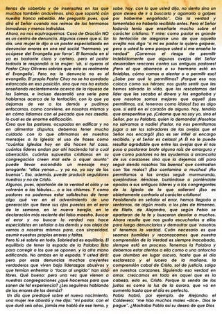 llenas de soberbia y de insensatez en las que            sabe, hoy, con lo que usted dijo, no siento sino un
muchos también anduvimos, sino que soportó aún           gran deseo de ir a buscarlo y agarrarlo a golpes
nuestra franca rebeldía. Me pregunto pues, qué           por haberme engañado”. Oía la verdad y
dirá el Señor cuando nos reímos de los hermanos          lamentaba no haberla recibido antes. Pero el Señor
inmaduros y menos instruidos.                            todavía tenía que enseñarle mucho sobre el
Ahora, no nos equivoquemos: Casa de Oración NO           carácter cristiano. Y mire: como pastor es grande
es un centro de denuncia. Algunos creen que sí. Un       la tentación de alegrarse uno de que aquella
día, una mujer le dijo a un pastor especializado en      ovejita nos diga “a mi ex pastor lo quiero golpear,
denunciar errores en una red social “hermano, ya         pero a usted lo amo porque usted sí me enseña la
ocúpese del Evangelio por favor‟. El llamado en sí       verdad” ¡Corremos el riesgo de permitir
ya es bastante claro y certero, pero el pastor           indebidamente que algunas ovejas del Señor
todavía le respondió a la mujer: „uh, si oyeras al       desarrollen rencores contra sus antiguos pastores!
Pastor Chuy Olivares sabrías que esto es realmente       ¡Pero el que aborrece a su hermano está en
el Evangelio‟. Pero no: la denuncia no es el             tinieblas, cómo vamos a alentar o a permitir eso!
evangelio. El propio Pastor Chuy no se ha quedado        ¿Sabe por qué lo permitimos? ¡Porque eso nos
estancado en esa posición, sino que nos ha estado        coloca como sus héroes; nos gusta sentir que les
enseñando recientemente acerca de la riqueza de          hemos salvado la vida, que los rescatamos del
los Salmos, e incluso desarrolló una serie para          líder que les sacaba el dinero y los engañaba y
hablarnos acerca de la tentación, con lo que ya          que nosotros somos mejores que aquel! ¡Les
dejamos de ver a los demás y pudimos                     permitimos, así, tenernos como ídolos! Eso es algo
enfocarnos, como conviene, en nosotros mismos y          que, si está en el corazón de alguno, hoy, tendría
en cómo lidiamos con el pecado que nos asedia,           que arrepentirse ya. ¡Créame que no soy yo, sino el
lo cual es de enorme edificación.                        Señor, por su Palabra, quien lo demanda! ¡Nosotros
Creo que los pastores, ocupados en edificar y no         no salvamos a nadie! ¡Pastor, no nos permitamos
en alimentar disputas, debemos tener mucho               jugar a ser los salvadores de las ovejas que el
cuidado con lo que afirmamos en nuestros                 Señor nos encargó! ¡Eso es ser infiel al encargo
mensajes a la iglesia: el uso de frases como             recibido, y el Señor es celoso! ¡A Él no le puede
“cuántas iglesias hoy en día hacen tal cosa,             resultar agradable que entre las ovejas que él nos
cuántos líderes andan por ahí haciendo tal o cual        puso a pastorear brote alguna raíz de amargura y
aberración, cuántos supuestos cristianos en su           que como pastores no les ayudemos a arrancarla
congregación creen mal este o aquel asunto”              de sus corazones sino que la dejemos allí para
puede llevar escondido un mensaje muy                    seguir siendo nosotros „los buenos‟ que contrastan
arrogante: “ellos yerran… y yo no, yo soy de los         con „los malos‟! ¡Eso contamina a muchos! ¡No
buenos”. Eso, además, puede producir seguidores          permitamos a las ovejas seguir murmurando,
nuestros y no de Cristo.                                 quejándose, riéndose, burlándose o poniéndole
Algunos, pues, apartarán de la verdad el oído y se       apodos a sus antiguos líderes y a los congregantes
volverán a las fábulas… o a los chismes. Y como          de la iglesia de la que salieron! ¡Eso es
pastores no podemos estar satisfechos de tener           abiertamente contrario al carácter cristiano!
algo qué ver en el advenimiento de una                   Persistiendo en señalar el error, hemos llegado a
generación que tiene sus ojos puestos en el error        sentarnos, de algún modo, a los pies de Himeneo,
de la semana, en la nueva herejía, en la                 de Fileto, de Alejandro, que según Pablo se
declaración más reciente del falso maestro. Buscar       apartaron de la fe y buscaron desviar a muchos.
el error y no buscar la verdad nos hace                  Ahora resulta que nos gusta escucharlos a ellos
especialistas en señalar a los demás y nos aleja de      para luego denunciarlos y demostrar que „nosotros
vernos a nosotros mismos para, con sinceridad,           sí‟ tenemos la verdad. Cuán necesario es que
asumir nuestros propios errores y faltas.                seamos humildes y reconozcamos que nuestra
Pero tú sé sobrio en todo. Sobriedad es equilibrio. El   comprensión de la Verdad es siempre inacabada,
equilibrio de tener la espada de la Palabra lista        siempre está en proceso. Tenemos la Palabra y
para corregir a los que se oponen, y la otra mano        debemos estar atentos a ella como a una antorcha
edificando. No ambas en la espada. Y usted dirá:         que alumbra en lugar oscuro, hasta que el día
pero por esas denuncias muchos creyentes                 esclarezca y el lucero de la mañana, la
verdaderos que viven bajo liderazgos abusivos y          comprensión cabal de Cristo, sol de justicia, salga
que temían enfrentar o “tocar al ungido” han sido        en nuestros corazones. Siguiendo esa verdad en
libres. Qué bueno; pero una vez que vienen a             amor, crezcamos en todo en aquel que es la
nuestras congregaciones ¿qué hacemos para que            cabeza, esto es, Cristo. Porque la senda de los
sanen de tal experiencia? ¿Les seguimos hablando         justos es como la luz de la aurora, que va en
de los errores de los demás?                             aumento hasta que el día es perfecto.
 Un día que prediqué sobre el nuevo nacimiento,          Pablo habló, por ejemplo, de Alejandro el
una mujer me abordó y me dijo: “mi pastor, con el        Calderero: “me hizo muchos males –dice-, Dios le
que duré seis años, jamás me habló de ese tema, y        pague”. ¿Mostraba Pablo así su deseo de que Dios
 