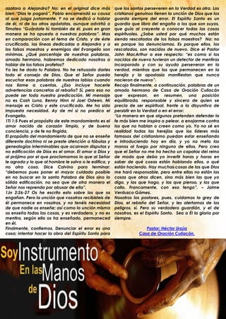 azotara a Alejandro? No: en el original dice más        que los santos perseveren en la Verdad es otra. Los
bien “Dios le pagará”. Pablo encomendó su causa         cristianos genuinos tienen la unción de Dios que los
al que juzga justamente. Y no se dedicó a hablar        guarda siempre del error. El Espíritu Santo es un
de él, ni de los otros apóstatas, aunque advirtió a     guardia que libra del engaño a los que son suyos,
Timoteo “Guárdate tú también de él, pues en gran        que guía al creyente a conocer todas las cosas
manera se ha opuesto a nuestras palabras”. Mas          espirituales. ¿Sabe usted por qué muchos están
en comparación con el tema de Cristo, y de éste         siendo rescatados de los falsos maestros? No: no
crucificado, las líneas dedicadas a Alejandro y a       es porque los denunciamos. Es porque ellos, los
los falsos maestros y enemigos del Evangelio son        rescatados, son nacidos de nuevo. Dice el Pastor
mínimas. ¿Qué porcentaje de nuestras palabras,          John MacArthur a ese respecto: “es como si los
amado hermano, habremos dedicado nosotros a             nacidos de nuevo tuvieran un detector de mentiras
hablar de los falsos profetas?                          incorporado y con su ayuda perseveran en la
Yo les he dado tu Palabra. No he rehusado darles        verdad, mientras que los que permanecen en la
todo el consejo de Dios. Que el Señor pueda             herejía y la apostasía manifiestan que nunca
escuchar esas palabras de nuestros labios cuando        nacieron de nuevo”.
nos llame a cuentas. ¿Eso incluye hacerle               Recojo finalmente, a continuación, palabras de un
advertencias concretas al rebaño? Sí, pero eso no       amado hermano de Casa de Oración Culiacán
puede ser toda nuestra predicación. Mi mensaje          que expresan, en resumen, una posición
no es Cash Luna, Benny Hinn ni Joel Osteen. Mi          equilibrada, responsable y sincera de quien se
mensaje es Cristo y este crucificado. Me ha sido        precia de ser espiritual, frente a la disyuntiva de
impuesta necesidad. Ay de mí si no predico el           persistir en la Verdad o en el error:
Evangelio.                                              “La manera en que algunos pretenden defender la
1Ti 1:5 Pues el propósito de este mandamiento es el     fe más bien me inspira a pelear, a enojarme contra
amor nacido de corazón limpio, y de buena               los que no hablan o creen como yo. Yo no sé en
conciencia, y de fe no fingida,                         realidad todas las herejías que los líderes más
El propósito del mandamiento de que no se enseñe        famosos del cristianismo puedan estar enseñando
diferente doctrina ni se preste atención a fábulas y    e introduciendo hoy en día, y yo no meto las
genealogías interminables que acarrean disputas y       manos al fuego por ninguno de ellos. Pero creo
no edificación de Dios es el amor. El amor a Dios y     que el Señor no me ha hecho un capataz del reino
al prójimo por el que proclamamos lo que al Señor       de modo que deba yo invertir horas y horas en
le agrada y lo que al hombre le salva o le edifica, y   saber de qué cosas están hablando ellos, o qué
no otra cosa. Dice Calvino para terminar:               están haciendo. Hay muchas cosas de las que Dios
“debemos pues poner el mayor cuidado posible            me hará responsable, pero entre ellas no están las
en no buscar en la santa Palabra de Dios sino la        cosas que otros dicen, sino más bien las que yo
sólida edificación, no sea que de otra manera el        digo, y las que hago, y las que pienso, y las que
Señor nos reprenda por abusar de ella”.                 callo. Francamente, con eso tengo”. – Jaime
1Jn 2:26-27 Os he escrito esto sobre los que os         Verduzco Gámez.
engañan. Pero la unción que vosotros recibisteis de     Nosotros los pastores, pues, cuidamos la grey de
él permanece en vosotros, y no tenéis necesidad         Dios, el rebaño del Señor, y les alertamos de los
de que nadie os enseñe; así como la unción misma        peligros, sí. Pero su verdadero guardián, y el de
os enseña todas las cosas, y es verdadera, y no es      nosotros, es el Espíritu Santo. Sea a Él la gloria por
mentira, según ella os ha enseñado, permaneced          siempre.
en él.
Finalmente, confiemos. Denunciar el error es una                       Pastor: Héctor Urzúa
cosa; intentar hacer la obra del Espíritu Santo para                Casa de Oración Culiacán.
.
 