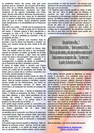 su poderosa mano. No somos más que unos                 encarcelado. La vida de Sansón, nos ensena que
gusanos que se arrastran por el polvo de la tierra,     debemos de ser precavidos, y que jamás debemos
pero Dios en su infinita misericordia, ha querido       de jugar con el pecado.
tocarnos, transformarnos, hacernos Sus hijos,           7-En séptimo lugar Sansón perdió su visión. A este
sentarnos en los lugares Celestiales con Cristo         “hijo del sol”, dice la Biblia que los Filisteos le
Jesús, darnos vida eterna, llenarnos de promesas y      sacaron los ojos (v21) Que inmisericorde e
todavía decirnos que hay cosas en la eternidad          incompasivo es el enemigo cuando caemos en sus
que ni siguiera imaginamos que tiene preparados         garras. Los filisteos sabían muy bien, que los brazos
para los que le aman. Como podemos perder               mas fuertes pueden poco sin ojos que los guie. Sus
estas bendiciones y la sensibilidad de la Presencia     ojos habían sido ocasión de su pecado, porque a
de Dios…?                                               través de ellos vio a aquellas mujeres que le
Dios está con usted…? Siente aun la presencia de        parecían hermosas, y ahora sus ojos sufrían el
Dios en su vida…? Siente el gozo de la Presencia        castigo de su sensualidad. No perdamos nosotros
del Señor…? Anhela adorar a Dios bendecirle y           de vista lo que Dios nos ha dado para poder ser
consagrar su vida a Él…? No sé a resfriado su           conducto de bendición para otros.
corazón…? No sé a resfriado su voluntad…? No se
ha alejado de Dios…?
El Señor quiere caminar con nosotros toda la
jornada, y nos ha dicho con firmeza y verdad: “yo
estoy con vosotros todos los días, hasta el fin del
mundo…”
4-En cuarto lugar Sansón perdió su fuerza. Dijo:
“Esta vez saldré como las otras y me escaparé”
Sansón se embobo, se enlelo, se perdió, en el afán
del placer de lo sensual, y dijo: “esta vez saldré
como las otras y me escapare” pero esa vez no lo
pudo       hacer,   porque    había   perdido      su
consagración, su estado de alerta, la sensibilidad
de la Presencia de Dios y también su fuerza.
El Señor le había dado a Sansón una fuerza
sobrenatural, con la cual este, honraba a Dios
yendo en contra de los enemigos del Pueblo de
Israel, pero a causa de su continuo coqueteo con
el mundo, Sansón perdió su fuerza.                      8-Por último, Sansón perdió su dignidad. Lo ataron
Nunca debemos perder nuestra fuerza en Dios. El         como a un burro, con cadenas para que los
deseo de mi corazón es que usted y yo podamos           divirtiera. “Y aconteció que cuando sintieron
decir: “Dios es nuestro amparo y fortaleza, nuestro     alegría en su corazón, dijeron: Llamad a Sansón,
pronto auxilio en las tribulaciones, por tanto no       para que nos divierta.” (16:25) Y llamaron a Sansón
seremos conmovidos aunque la tierra sea                 de la cárcel, y sirvió de juguete delante de ellos.
removida y se traspasen los montes al corazón de        Que tremenda paga da el pecado. Hace que el
la mar”                                                 hombre pierda su dignidad, que pierda su valor, y
Esta usted fuerte en Dios…? Siente la fortaleza del     pierda su esencia como hombre.
Señor…? Siente la presencia de Dios…? Tiene los         Finalmente, el verso 30 dice que perdió la vida. “Y
ojos bien abiertos, y está usted pendiente en un        dijo Sansón: Muera yo con los filisteos. Entonces se
estado de alerta…? Todavía conserva su                  inclinó con toda su fuerza, y cayó la casa sobre los
consagración a Dios…? Su primer amor..? Su              principales, y sobre todo el pueblo que estaba en
pasión y Su devoción por el Señor…?                     ella. Y los que mató al morir fueron muchos más
5-En quinto lugar Sansón perdió su comunión con         que los que había matado durante su vida”
Dios. La Biblia dice que él no sabía que Jehová ya      Aquí tenemos en Sansón, un ejemplo de de cómo
se      había   apartado     de   él.   Qué    triste   un hijo de Dios consagrado y dedicado a Dios
desconocimiento.                                        puede lograr grandes victorias en dedicación,
La perdida de la comunión con Dios es lo peor que       cuidado y consagración a Dios, huyendo de las
nos puede pasar. Urge en nuestras vidas, que usted      pasiones y deseos carnales que nos asedian, y que
y yo, conservemos la comunión con Dios, y que           pueden llevarnos a la destrucción espiritual y a una
nada ni nadie nos quite la devoción y búsqueda          muerte eterna,
de Dios,
6-En sexto lugar Sansón perdió su libertad. “Más los    Dios te bendiga, con amor desde Minnesota
filisteos le echaron mano” (Jueces 16:21) En lugar
de ser un paladín, o un héroe de Israel, el ahora                  Pastora Bertha A. Maldonado
era un esclavo, ahora estaba atado, ahora estaba                       Iglesia Nación Santa
.
 