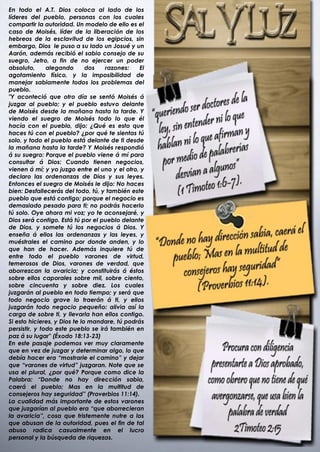 En todo el A.T. Dios coloca al lado de los
líderes del pueblo, personas con los cuales
compartir la autoridad. Un modelo de ello es el
caso de Moisés, líder de la liberación de los
hebreos de la esclavitud de los egipcios, sin
embargo, Dios le puso a su lado un Josué y un
Aarón, además recibió el sabio consejo de su
suegro, Jetro, a fin de no ejercer un poder
absoluto,      alegando       dos  razones:     El
agotamiento físico, y la imposibilidad de
manejar sabiamente todos los problemas del
pueblo.
"Y aconteció que otro día se sentó Moisés á
juzgar al pueblo; y el pueblo estuvo delante
de Moisés desde la mañana hasta la tarde. Y
viendo el suegro de Moisés todo lo que él
hacía con el pueblo, dijo: ¿Qué es esto que
haces tú con el pueblo? ¿por qué te sientas tú
solo, y todo el pueblo está delante de ti desde
la mañana hasta la tarde? Y Moisés respondió
á su suegro: Porque el pueblo viene á mí para
consultar á Dios: Cuando tienen negocios,
vienen á mí; y yo juzgo entre el uno y el otro, y
declaro las ordenanzas de Dios y sus leyes.
Entonces el suegro de Moisés le dijo: No haces
bien: Desfallecerás del todo, tú, y también este
pueblo que está contigo; porque el negocio es
demasiado pesado para ti; no podrás hacerlo
tú solo. Oye ahora mi voz; yo te aconsejaré, y
Dios será contigo. Está tú por el pueblo delante
de Dios, y somete tú los negocios á Dios. Y
enseña á ellos las ordenanzas y las leyes, y
muéstrales el camino por donde anden, y lo
que han de hacer. Además inquiere tú de
entre todo el pueblo varones de virtud,
temerosos de Dios, varones de verdad, que
aborrezcan la avaricia; y constituirás á éstos
sobre ellos caporales sobre mil, sobre ciento,
sobre cincuenta y sobre diez. Los cuales
juzgarán al pueblo en todo tiempo; y será que
todo negocio grave lo traerán á ti, y ellos
juzgarán todo negocio pequeño: alivia así la
carga de sobre ti, y llevarla han ellos contigo.
Si esto hicieres, y Dios te lo mandare, tú podrás
persistir, y todo este pueblo se irá también en
paz á su lugar" (Éxodo 18:13-23)
En este pasaje podemos ver muy claramente
que en vez de juzgar y determinar algo, lo que
debía hacer era “mostrarle el camino” y dejar
que “varones de virtud” juzgaran. Note que se
usa el plural, ¿por qué? Porque como dice la
Palabra: “Donde no hay dirección sabia,
caerá el pueblo; Mas en la multitud de
consejeros hay seguridad” (Proverbios 11:14).
La cualidad más importante de estos varones
que juzgarían al pueblo era “que aborrecieran
la avaricia”, cosa que tristemente nutre a los
que abusan de la autoridad, pues el fin de tal
abuso radica casualmente en el lucro
personal y la búsqueda de riquezas.
 