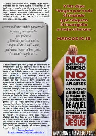 La Nueva Alianza que Jesús, nuestro “Buen Pastor”,
establece con el nuevo pueblo representado en los
discípulos, es mucho más íntima y profunda que la
Alianza Antigua, puesto que ha sido sellada por su
propia sangre derramada. Pertenecemos a Jesús
porque hemos sido comprados a caro precio (1
Corintios 6,19-20; 1 Pedro 1,18-19), y le conocemos
como él conoce a su Abbá.




Es sorprendente que Jesús ponga en paralelismo el
conocimiento que sus discípulos tienen de Él, y el
conocimiento que Él tiene del Padre (recordemos que
"conocer", en la Biblia, es entrar en comunión íntima).
Jesús podía decir: "El que me ha visto a mí ha visto al
Padre" (Juan 14,7). Sin embargo, aunque los
discípulos/as estemos llamados/as a reproducir la
imagen del Hijo (Romanos 8,29), ninguno/a nos
atreveríamos a decir, seguramente: "Quien me ve a
mí ve a Jesús". Pero eso es lo que Jesús afirma: "... mis
ovejas me conocen", es decir, tienen una profunda
comunión conmigo, como yo la tengo con el Padre.
Finalmente, Jesús habla de "otras ovejas" que no
pertenecen al redil de Israel, para las que también
llegará a ser Pastor. La buena noticia se extiende, por
tanto, no sólo a los discípulos provenientes del
judaísmo sino también a los paganos. Todos, judíos y
gentiles (de los cuales formamos parte nosotros),
estamos llamados a dejarnos conducir por el único
Pastor, el único cuyo Nombre, bajo el cielo, es capaz
de salvarnos (Hechos 4,12) en cumplimiento del Plan
Eterno que el Padre de toda misericordia, Dios, pudo
ofrecer, ofreciendo su vida inmaculada como precio
del rescate de muchos. Entre estos "muchos",
¡alabado sea Dios!, Estás tú, yo, y todos aquellos que
por la fe aceptan la salvación y al Salvador.
Una salvación que no tiene precio, ¡Dios la ofrece
gratis! ¡Acéptala, disfrútala y compártela con otros!
Dile: “Jesús, Pastor amado, te acepto como mi
Salvador y Señor de mi vida.”
                   Carmen Fernández
        Todo lo puedo en Cristo que me fortalece
 
