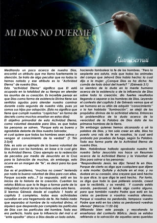Meditando un poco acerca de nuestro Dios,               haciendo tambalear la fe de los hombres. „‟Pero la
encontré un atributo que me llamo fuertemente la        serpiente era astuta, más que todos los animales
atención. Se trata de algo peculiar que no todos lo     del campo que Jehová Dios había hecho; la cual
hemos notado y ese atributo es la „‟Actividad           dijo a la mujer: ¿Conque Dios os ha dicho: No
Eterna‟‟ de nuestro Dios.                               comáis de todo árbol del huerto? „‟ (Génesis 3:1)
Esta “actividad Eterna” significa que El está           La siembra de la duda en la mente humana
ocupado en la totalidad de su tiempo en atender         acerca de la existencia o de la influencia de Dios
los asuntos de su creación. Es increíble pensar en      sobre toda la creación, dio fuertes resultados
que Dios como forma de existencia Divina tiene sus      llegando a separar a los hombres de Dios. Leyendo
sentidos agudos para atender nuestro caminar            el contexto del capítulo 3 de Génesis vemos que el
durante cada segundo de nuestra vida, pues ya           ser humano en su afán de adquirir „‟conocimiento‟‟
somos sus hijos por adopción. (Esto no significa que    o la tan hablada „‟iluminación‟‟, se alejó de los
tiene que cumplir nuestros “caprichos” en forma de      propósitos divinos de la actividad eterna. Entonces
decreto como muchos enseñan en estos días)              la problemática de la duda acerca de la
El objetivo primordial de esta Actividad Eterna,        veracidad de la Palabra de Dios data de los
como voluntad deseable para Dios, es que todas          primeros hombres de la tierra.
las personas se salven. “Porque esto es bueno y         Sin embargo quienes hemos alcanzado a oír la
agradable delante de Dios nuestro Salvador,             palabra de Dios, y tan solo creer en ella, Dios ha
el cual quiere que todos los hombres sean salvos y      puesto una raíz de fe en nosotros, la cual será
vengan al conocimiento de la verdad‟‟ (1 Tim            probada por pruebas de fuego, según Su Palabra.
2:3y4)                                                  Todo eso forma parte de la Actividad Eterna de
Este, es solo un ejemplo de la buena voluntad de        nuestro Dios.
Dios para con los hombres, en base a la cual gira       Bien. Habiéndose hallada aprobada nuestra FE,
la Actividad Eterna. Claro ejemplo es la redención      nuestro Señor Jesucristo nos hace un Resumen
de pecados por medio de Jesucristo en la Cruz           acerca de la Actividad Eterna y la Voluntad de
para la Salvación de muchos, sin embargo, esto          Dios para salvar a las personas:
ocurre en un margen de “fe”, es decir para los que      “Respondiendo Jesús, les dijo: Tened fe en Dios.
creen.                                                  Porque de cierto os digo que cualquiera que dijere
Ese es el problema, “muchos no creen” teniendo          a este monte: Quítate y échate en el mar, y no
por nada la buena voluntad de Dios para con ellos.      dudare en su corazón, sino creyere que será hecho
Porque sucede esto…? La respuesta, está en los          lo que dice, lo que diga le será hecho. Por tanto,
inicios de la historia de la creación. Cuentan los      os digo que todo lo que pidiereis orando, creed
relatos Bíblicos que la fe llego a formar parte de la   que lo recibiréis, y os vendrá. Y cuando estéis
integridad natural de los hombres sobre esta tierra.    orando, perdonad, si tenéis algo contra alguno,
Si leemos Génesis desde el capitulo 1 hasta el          para que también vuestro Padre que está en los
capitulo 2 completos, todas esas actividades            cielos os perdone a vosotros vuestras ofensas.
sucedían en una hegemonía de fe. No había nada          Porque si vosotros no perdonáis, tampoco vuestro
que separaba al hombre de la voluntad divina, ni        Padre que está en los cielos os perdonará vuestras
siquiera que desprenda por completo las partículas      ofensas” (Marcos 11:22-26)
de Dios con las partículas del hombre. Todo eso         Utilizando bien este pasaje, y rescatando la
era perfecto, hasta que la influencia del mal o el      enseñanza del contexto Bíblico, Jesús se estaba
„‟ente opositor‟‟ ataco a Dios desde un lado astuto,    refiriendo a la salvación de aquellos seres queridos
                                                        .
 