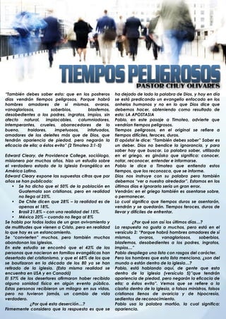 “También debes saber esto: que en los postreros          ha dejado de lado la palabra de Dios, y hoy en día
días vendrán tiempos peligrosos. Porque habrá            se está predicando un evangelio enfocado en los
hombres amadores de sí mismos, avaros,                   anhelos humanos y no en lo que Dios dice que
vanagloriosos,          soberbios,          blasfemos,   debemos hacer, obteniendo como resultado de
desobedientes a los padres, ingratos, impíos, sin        esto: LA APOSTASIA
afecto natural, implacables, calumniadores,              Pablo, en este pasaje a Timoteo, advierte que
intemperantes, crueles, aborrecedores de lo              vendrían tiempos peligrosos.
bueno,     traidores,     impetuosos,      infatuados,   Tiempos peligrosos, en el original se refiere a
amadores de los deleites más que de Dios, que            tiempos difíciles, feroces, duros.
tendrán apariencia de piedad, pero negarán la            El apóstol le dice: “También debes saber” Saber es
eficacia de ella; a éstos evita” (2 Timoteo 3:1-5)       un deber. Dios no bendice la ignorancia, y para
                                                         saber hay que buscar. La palabra saber, utilizada
Edward Cleary, de Providence College, sociólogo,         en el griego, es ginósko que significa: conocer,
misionero por muchos años, hizo un estudio sobre         notar, reconocer, entender e informarse.
el verdadero estado de la Iglesia Evangélica en          Pablo le dice a Timoteo que entienda estos
América Latina.                                          tiempos, que los reconozca, que se informe.
Edward Cleary expone las supuestas cifras que por        Dios nos instruye con su palabra pero también
años se han publicado:                                   debemos “ver a nuestro alrededor”. Estamos en los
     Se ha dicho que el 50% de la población en          últimos días e ignorarlo sería un gran error.
       Guatemala son cristianos, pero en realidad        Vendrán: en el griego también es asentarse sobre,
       no llega al 25%.                                  o permanecer.
     De Chile dicen que 28% – la realidad es de         Lo cual significa que tiempos duros se asentarán,
       apenas el 18%.                                    vendrán y se quedarán. Tiempos feroces, duros de
     Brasil 21.8% – con una realidad del 15%.           llevar y difíciles de enfrentar.
     México 20% – cuando no llega al 8%
Se habla por todos lados de un gran avivamiento y                 ¿Por qué son así los últimos días…?
de multitudes que vienen a Cristo, pero en realidad      La respuesta no gusta a muchos, pero está en el
lo que hay es un estancamiento.                          versículo 2: “Porque habrá hombres amadores de sí
Se “convierten” muchos, pero también muchos              mismos,      avaros,   vanagloriosos,      soberbios,
abandonan las iglesias.                                  blasfemos, desobedientes a los padres, ingratos,
En este estudio se encontró que el 43% de las            impíos…”
personas que nacieron en familias evangélicas han        Pablo despliega una lista con rasgos del carácter.
desertado del cristianismo, y que el 68% de los que      Pero los hombres que esta lista menciona, ¿son del
se bautizaron en la década de los 80 ya se han           mundo o están dentro de la iglesia…?
retirado de la iglesia. (Esta misma realidad se          Pablo, está hablando aquí, de gente que esta
encuentra en USA y en Canadá)                            dentro de la iglesia (versículo 5)”que tendrán
El 57% de los desertores afirmaron haber recibido        apariencia de piedad, pero negarán la eficacia de
alguna sanidad física en algún evento público.           ella; a éstos evita”. Vemos que se refiere a la
Estas personas recibieron un milagro en sus vidas,       cizaña dentro de la iglesia, a falsos ministros, falsos
pero no tuvieron jamás, un cambio de vida                cristianos llenos de avaricia y de hipocresía,
verdadero.                                               sedientos de reconocimiento.
             ¿Por qué esta deserción…?                   Pablo usa la palabra morfóo, la cual significa:
Firmemente considero que la respuesta es que se          apariencia.
. .
 