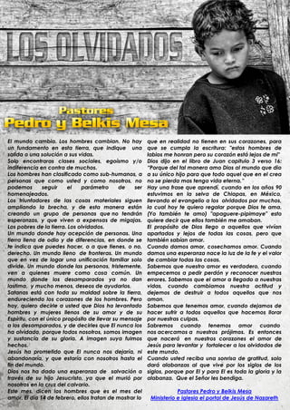 El mundo cambia. Los hombres cambian. No hay             que en realidad no tienen en sus corazones, para
un fundamento en esta tierra, que indique una            que se cumpla la escritura: "estos hombres de
salida o una solución a sus vidas.                       labios me honran pero su corazón está lejos de mi"
Solo encontraras clases sociales, egoísmo y/o            Dios dijo en el libro de Juan capitulo 3 verso 16:
indiferencia en contra de muchos.                        “Porque del tal manera amo Dios al mundo que dio
Los hombres han clasificado como sub-humanos, a          a su único hijo para que todo aquel que en el crea
personas que como usted y como nosotros, no              no se pierda mas tenga vida eterna.”
podemos        seguir    el   parámetro      de    ser   Hay una frase que aprendí, cuando en los años 90
homenajeados.                                            estuvimos en la selva de Chiapas, en México,
Los triunfadores de las cosas materiales siguen          llevando el evangelio a los olvidados por muchos,
ampliando la brecha, y de esta manera están              la cual hoy te quiero regalar porque Dios te ama.
creando un grupo de personas que no tendrán              (Yo también te amo) "apaguere-pipimaye" esto
esperanzas, y que viven a expensas de migajas.           quiere decir que ellos también me amaban.
Los pobres de la tierra. Los olvidados.                  El propósito de Dios llego a aquellos que vivían
Un mundo donde hay acepción de personas. Una             apartados y lejos de todas las cosas, pero que
tierra llena de odio y de diferencias, en donde se       también sabían amar.
te indica que puedes hacer, o a que tienes, o no,        Cuando damos amor, cosechamos amor. Cuando
derecho. Un mundo lleno de fronteras. Un mundo           damos una esperanza nace la luz de la fe y el valor
que en vez de logar una unificación familiar solo        de cambiar todas las cosas.
divide. Un mundo donde las personas, tristemente,        Sabemos que nuestro amor es verdadero, cuando
ven a quienes muere como cosa común. Un                  empecemos a pedir perdón y reconocer nuestros
mundo donde los desamparados ya no dan                   errores. Sabemos que el amor a llegado a nuestras
lastima, y mucho menos, deseos de ayudarlos.             vidas, cuando cambiamos nuestra actitud y
Satanas está con toda su maldad sobre la tierra,         dejemos de destruir a todos aquellos que nos
endureciendo los corazones de los hombres. Pero          aman.
hoy, quiero decirle a usted que Dios ha levantado        Sabemos que tenemos amor, cuando dejamos de
hombres y mujeres llenos de su amor y de su              hacer sufrir a todos aquellos que hacemos llorar
Espíritu, con el único propósito de llevar su mensaje    por nuestras culpas.
a los desamparados, y de decirles que El nunca los       Sabremos cuando tenemos amor cuando
ha olvidado, porque todos nosotros, somos imagen         nos acercamos a nuestros prójimos. Es entonces
y sustancia de su gloria. A imagen suya fuimos           que nacerá en nuestros corazones el amor de
hechos.                                                  Jesús para levantar y fortalecer a los olvidados de
Jesús ha prometido que El nunca nos dejaría, ni          este mundo.
abandonaría, y que estaría con nosotros hasta el         Cuando usted reciba una sonrisa de gratitud, solo
fin del mundo.                                           dará alabanzas al que vive por los siglos de los
Dios nos ha dado una esperanza de salvación a            siglos, porque por El y para El es toda la gloria y la
través de su hijo Jesucristo, ya que el murió por        alabanza. Que el Señor les bendiga.
nosotros en la cruz del calvario.
Este mes, dicen los hombres que es el mes del                        Pastores Pedro y Belkis Mesa
amor. El día 14 de febrero, ellos tratan de mostrar lo    Ministerio e iglesia el portal de Jesús de Nazareth
 