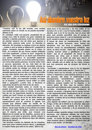 “Vosotros sois la luz del mundo; una ciudad             Jesús toco a las personas y les hizo brillar, te ha
asentada sobre un monte no se puede esconder”           tocado a ti y a mí, y nos ha hecho brillar, y déjame
(Mateo 5:14)                                            decirte, que si no te ha tocado, hoy es buen día
Un caballero visitó una joyería, propiedad de un        para que puedas permitirle que el ponga su
amigo suyo. Este le mostró una gran variedad de         preciosa mano sobre ti, y ahí el resplandor que hay
prendas y piedras preciosas. Entre las colecciones      en El, vendrá a morar dentro de tu corazón.
de piedras observó una de éstas que apenas si           El toque de Jesús ha transformado la vida de
tenía brillo, parecía estar sucia, no llamaba la        millones de seres humanos. Ayer, fueron sus
atención. No revelaba su belleza como las demás         discípulos, hoy nos toca a nosotros, ¿cómo?
- ¿sabes a qué se debe la diferencia? –preguntó el      Muchas veces no necesitaremos palabras, sino
joyero, tomando aquella piedra en la mano, la           obras, es decir acción, “Jesús dijo: para que vean
frotó…Al contacto de sus manos estaba brillando         vuestras buenas obras y glorifiquen a vuestro
con todo esplendor -¿Cómo es eso? -preguntó el          Padre” ese es el propósito de hacer lo que
caballero - Esta piedra es un ópalo que llamamos        hacemos por otros, que a través de nuestra
una piedra simpática. Su escondido esplendor            conducta, de un estilo de vida que marca la
brota tan pronto como uno la frota entre las manos.     diferencia, los que no conocen a Jesús, puedan
Así como esta piedra preciosa, muchas vidas viven       decir, bendito sea el Señor de los cielos, porque
a oscuras, ignoradas, sin luz, más bien en las          aun hay personas que se ocupan de hacer lo
tinieblas de este mundo de oscuridad, porque no         bueno.
ha habido quien las atraiga con lazos de amor.          “Levántate y resplandece, que tu luz ha llegado!
Muchas veces hemos carecido de ese toque de             ¡La gloria del Señor brilla sobre ti” (Isaías 60:1 )
simpatía personal que nos lleva a descubrir el brillo   Cuando Jesús nos ha tocado, ya es nuestro turno,
de una vida donde otros sólo han visto sombras y        vamos y toquemos a esas piedras opacas a causa
oscuridad… ¿No es verdad que a veces solo hace          del pecado, del dolor, la enfermedad o la
falta una sonrisa, una expresión amable, un toque       desesperanza.      Levantémonos         como      ciudad
en el hombro, y podemos hacer brillar un rostro         asentada sobre un monte, y resplandezcamos,
triste o apagado?…cuanto más, si llevamos la            brillemos, porque nuestra luz ha llegado, y la
esperanza de gloria que trae la luz de Jesús.           misma gloria de Dios, que es nuestro Señor
“Una ciudad asentada sobre un monte no se               Jesucristo esta brillando sobre nosotros, y dentro de
puede esconder” Jesús nos hace semejantes a             nosotros. Alumbremos a otros, mostremos el
una ciudad sentada sobre un monte, al que todos         camino, la senda, y llevemos de la noche oscura,
han de ver no importando donde se encuentre…            al día resplandeciente. Prediquemos de Él, no solo
¿sabes por qué? Porque se supone que debemos            con palabras, sino con obras, y ellos creerán, y
de brillar, por causa de la luz de Jesús dentro de      seguirán al dador de la luz eterna: Nuestro amado
nuestro ser…porque esto es lo que realmente             Señor Jesucristo.
representamos para El, nosotros su Iglesia, una         ¿Has dejado de brillar? ¿Se ha opacado tu vida?
ciudad que deberá brillar en medio de la                Amigo, el Rey de la Gloria es la solución, deja que
oscuridad del mundo…una ciudad apartada como            toque tu vida, expón delante de Él tu causa,
Gosen, aquel lugar donde se encontraba el pueblo        llámale, búscale, acércate, y El se acercara a ti.
de Israel en medio de Egipto…somos ese pueblo           Santiago 4:8
que El espera que brille, que marque una                Querido amigo, querida amiga, como siempre dos
diferencia en medio de las tinieblas…porque de lo       opciones, nos metemos debajo de una mesa
contrario ¿cuál sería la gracia?¿ dónde estaría lo      escondiendo la luz, o nos sentamos sobre un
hermoso o glorioso de llamarnos hijos del Altísimo      monte, el monte de Dios, para que los hombres
Dios de los cielos?...                                  vean nuestras obras y Glorifiquen al Eterno Dios de
“Así alumbre vuestra luz delante de los hombres,        todo lo que existe…tú decides.
para que vean vuestras buenas obras, y glorifiquen
a vuestro Padre que está en los cielos” (Mat 5:16)                Elsa de Morán - Semillas de Vida
 