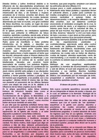 Estados Unidos y Latino América) debido a la            hombres, que para engañar, emplean con astucia
influencia de las descabelladas enseñanzas del          las artimañas del error (Efesios 4:1)
G12, del conocido canal de los pactos, en donde         Aunque poco o nada podemos hacer, ya que
enseñan que se debe comprar el favor y la               tristemente estos falsos profetas y apostoles tienen
misericordia de Dios, y de hombres y mujeres            el suficiente dinero, y poder para controlar los
amadores de sí mismos, amantes del dinero, del          medios evangélicos de comunicación, y de esta
poder y del reconocimiento, los cuales, teniendo        manera       neutralizar  a    quienes    traten    de
acceso a los medios de comunicación, han                desenmascararlos, o de enseñar diferente a lo que
diseminado por todo el mundo, una gran cantidad         ellos enseñan, aun así debemos continuar
de falsas doctrinas, los cuales, en lugar de crear      anunciando el verdadero evangelio de la cruz, la
verdaderos apóstoles, solo han creado verdaderos        pronta venida de Jesús, y el negarnos a nosotros
apostatas.                                              mismos para hacer solo la voluntad de Dios, a
En la iglesia primitiva, los verdaderos apóstoles       pesar de que muchos, hoy digan que por ser hijos
tuvieron que enfrentar la infiltración de falsos        de Dios, tenemos “derecho” a vivir con toda clase
maestros, apóstoles y profetas, siendo este, el tema    de lujos y excesos, o que Jesús se hizo pobre, para
central que motivaron muchas de las epístolas del       que nosotros seamos ricos (económicamente).
Nuevo Testamento escritas por Pablo.                    Estos falsos hermanos (Gálatas 2:4) se han infiltrado
Pedro pone de manifiesto a tales profetas               en       las     organizaciones       pastorales     y
introducidos en la iglesia, y describe sus              confraternidades, ejerciendo sobre ellos control
características: “Hubo también falsos profetas entre    por medio de politiquería barata, y mentiras,
el pueblo, como habrá entre vosotros falsos             totalmente anti bíblicas, haciéndoles creer, que
maestros     que     introducirán   encubiertamente     todos ellos deben estar bajos sus fraudulentas
herejías destructoras y hasta negarán al Señor que      coberturas, las cuales solo se tratan de diezmos,
los rescató, atrayendo sobre sí mismos destrucción      cuotas de ingreso, ofrendas especiales, venta de
repentina. Y muchos seguirán su libertinaje, y por      merchandising, y un montón de negocios mas, de
causa de ellos, el camino de la verdad será             lo contrario no estarán bajo el cuidado y cobertura
blasfemado.      Llevados     por   avaricia   harán    de Dios.
mercadería de vosotros con palabras fingidas.           Disfrazan     de    una   engañosa      espiritualidad
Sobre los tales ya hace tiempo la condenación los       apostólica, su hambre de reconocimiento y poder,
amenaza y la perdición los espera” (2 Pedro 2:1-3)      y sed de dinero, el cual solo engorda sus cuentas
Jesús mismo advirtió este peligro a sus discípulos:     bancarias y sus vientres. Muchos humildes
“porque se levantarán falsos cristos y falsos           pastores, faltos de un profundo conocimiento
profetas, y harán grandes señales y prodigios, de       bíblico, son arrastrados por los mensajes de éxito,
tal manera que engañarán, si es posible, aun a los      prosperidad y exaltación humana que estos
escogidos”. (Mateo 24:24) El mismo hijo de Dios,        fraudulentos apóstoles enseñan.
nos presento el panorama de los últimos tiempos
como una etapa de crisis en la fe, debido a la                     El deseo de poder y riquezas
influencia de los falsos ungidos (Lucas 18:8).
En la etapa apostólica, estos falsos ministros          Esta nueva corriente apostólica, esconde dentro
trataron de introducir herejías tales como el           de sus integrantes el deseo de poder y riqueza, por
gnosticismo,      el     legalismo    mosaico,     la   lo cual, se adhieren a la llamada “teología de la
mundanizacion de la iglesia, la liberalidad, y la       prosperidad” que más bien es la “teología de la
negación de la segunda venida de Jesús para             codicia”.
proclamar el reino “aquí y ahora”, como muchos          Si observamos bien las vidas de estas personas
tratan de hacer también en estos días.                  veremos que con el cuento de “ser apóstoles”
Es por ello que las epístolas enfatizan temas tales     esquilman a la gente con pactos, decretos y
como la salvación por la fe, la relación entre obra     proclamas, las cuales envuelven palabras
y gracia, la segunda venida de Jesús, la                proféticas de acuerdo al monto de la ofrenda,
separación de la Iglesia del mundo, y el estar          bendiciones pagadas, o control absoluto de todos
dispuesto a padecer como fieles cristianos.             los ingresos que hay en sus iglesias, viviendo una
Debemos ser consientes, que esta corriente de           vida ostentosa, con un bienestar que sobrepasa la
apóstoles manipuladores y heréticos, manejan            realidad del marco en el cual viven, y totalmente
enseñanzas totalmente falsas y alejadas de la           fuera de sujeción a cualquier institución humana o
verdad. Por dicho motivo, todo aquel que diga ser       autoridad superior, porque ellos dicen ser la punta
cristiano o hijo de Dios, deberá, primeramente,         de la pirámide.
pasar cada palabra oída de la boca de cualquier         Estos falsos ministros, en su mayoría son líderes de
hombre, a través del crisol de la Palabra de Dios,      iglesias independientes, y entre ellos se cuidan las
para no ser engañados o confundidos como niños          espaldas para convertirse en jerarcas inamovibles.
fluctuantes, y ser llevados por doquiera por            Usan buena ropa, autos de lujos, servidores que le
cualquier viento de doctrina, por estratagema de        secan el sudor y le cuidan las espaldas,
.                                                       .
 