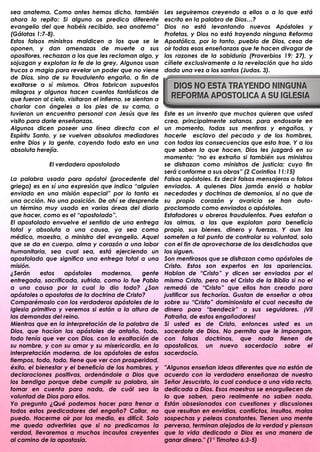 sea anatema. Como antes hemos dicho, también               Les seguiremos creyendo a ellos o a lo que está
ahora lo repito: Si alguno os predica diferente            escrito en la palabra de Dios…?
evangelio del que habéis recibido, sea anatema”            Dios no está levantando nuevos Apóstoles y
(Gálatas 1:7-8).                                           Profetas, y Dios no está trayendo ninguna Reforma
Estos falsos ministros maldicen a los que se le            Apostólica, por lo tanto, pueblo de Dios, cesa de
oponen, y dan amenazas de muerte a sus                     oír todas esas enseñanzas que te hacen divagar de
opositores, rechazan a los que les reclaman algo, y        las razones de la sabiduría (Proverbios 19: 27), y
sojuzgan y explotan la fe de la grey. Algunos usan         cíñete exclusivamente a la revelación que ha sido
trucos o magia para revelar un poder que no viene          dada una vez a los santos (Judas. 3).
de Dios, sino de su fraudulento engaño, a fin de
exaltarse a sí mismos. Otros fabrican supuestos
milagros y algunos hacen cuentos fantásticos de
que fueron al cielo, visitaron el infierno, se sientan a
charlar con ángeles a los pies de su cama, o
tuvieron un encuentro personal con Jesús que les           Este es un invento que muchos quieren que usted
visito para darle enseñanzas.                              crea, principalmente satanas, para endosarle en
Algunos dicen poseer una línea directa con el              un momento, todas sus mentiras y engaños, y
Espíritu Santo, y se vuelven absolutos mediadores          hacerle esclavo del pecado y de los hombres,
entre Dios y la gente, cayendo todo esto en una            con todas las consecuencias que esto trae. Y a los
absoluta herejía.                                          que saben lo que hacen, Dios les juzgará en su
                                                           momento: “no es extraño si también sus ministros
              El verdadero apostolado                      se disfrazan como ministros de justicia; cuyo fin
                                                           será conforme a sus obras” (2 Corintios 11:15)
La palabra usada para apóstol (procedente del              Falsos apóstoles. Es decir falsos mensajeros o falsos
griego) es en sí una expresión que indica “alguien         enviados. A quienes Dios jamás envió a hablar
enviado en una misión especial” por lo tanto es            necedades y doctrinas de demonios, si no que de
una acción. No una posición. De ahí se desprende           su propio corazón y avaricia se han auto-
un término muy usado en varias áreas del diario            proclamado como enviados o apóstoles.
que hacer, como es el “apostolado”.                        Estafadores u obreros fraudulentos. Pues estafan a
El apostolado envuelve el sentido de una entrega           las almas, a las que explotan para beneficio
total y absoluta a una causa, ya sea como                  propio, sus bienes, dinero y fuerzas. Y aun las
médico, maestro, o ministro del evangelio. Aquel           someten a tal punto de controlar su voluntad, solo
que se da en cuerpo, alma y corazón a una labor            con el fin de aprovecharse de los desdichados que
humanitaria, sea cual sea, está ejerciendo un              los siguen.
apostolado que significa una entrega total a una           Son mentirosos que se disfrazan como apóstoles de
misión.                                                    Cristo. Estos son expertos en las apariencias.
¿Serán     estos    apóstoles    modernos,    gente        Hablan de “Cristo” y dicen ser enviados por el
entregada, sacrificada, sufrida, como lo fue Pablo         mismo Cristo, pero no el Cristo de la Biblia si no el
a una causa por la cual lo dio todo? ¿Son                  remedó de “Cristo” que ellos han creado para
apóstoles o apostatas de la doctrina de Cristo?            justificar sus fechorías. Gustan de enseñar a otros
Comparémoslo con los verdaderos apóstoles de la            sobre su “Cristo” dominionista el cual necesita de
iglesia primitiva y veremos si están a la altura de        dinero para “bendecir” a sus seguidores. ¡Vil
las demandas del reino.                                    Patraña, de estos engañadores!
Mientras que en la interpretación de la palabra de         Si usted es de Cristo, entonces usted es un
Dios, que hacían los apóstoles de antaño, todo,            sacerdote de Dios. No permita que le impongan,
todo tenía que ver con Dios, con la exaltación de          con falsas doctrinas, que nada tienen de
su nombre, y con su amor y su misericordia, en la          apostolicas, un nuevo sacerdocio sobre el
interpretación moderna, de los apóstoles de estos          sacerdocio.
tiempos, todo, todo, tiene que ver con prosperidad,
éxito, el bienestar y el beneficio de los hombres, y       "Algunos enseñan ideas diferentes que no están de
declaraciones positivas, ordenándole a Dios que            acuerdo con la verdadera enseñanza de nuestro
los bendiga porque debe cumplir su palabra, sin            Señor Jesucristo, la cual conduce a una vida recta,
tomar en cuenta para nada, de cuál sea la                  dedicada a Dios. Esos maestros se enorgullecen de
voluntad de Dios para ellos.                               lo que saben, pero realmente no saben nada.
Yo pregunto ¿Qué podemos hacer para frenar a               Están obsesionados con cuestiones y discusiones
todos estos predicadores del engaño? Callar, no            que resultan en envidias, conflictos, insultos, malas
puedo. Hacerme oír por los medio, es difícil. Solo         sospechas y peleas constantes. Tienen una mente
me queda advertirles que si no predicamos la               perversa, terminan alejados de la verdad y piensan
verdad, llevaremos a muchos incautos creyentes             que la vida dedicada a Dios es una manera de
al camino de la apostasía.                                 ganar dinero." (1° Timoteo 6:3-5)
 