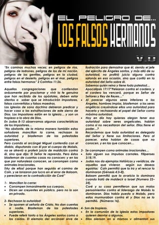 “En caminos muchas veces; en peligros de ríos,              ilustración para demostrar que él, siendo el jefe
peligros de ladrones, peligros de los de mi nación,         del ejército de Ángeles santos, y más allá de su
peligros de los gentiles, peligros en la ciudad,            autoridad, no profirió juicio alguno contra
peligros en el desierto, peligros en el mar, peligros       satanás en esa ocasión, sino que confió en la
entre falsos hermanos” 2 Corintios 11:26.                   autoridad del Seño sobre él.
                                                            Sabemos quién reina y tiene toda potestad…
Aquellas     congregaciones      que      contiendan        Apocalipsis 17:17”Pelearan contra el cordero, y
arduamente por proclamar y vivir la fe genuina              el cordero los vencerá, porque es Señor de
que han recibido de los apóstoles, deben estar              Señores y Rey de Reyes…”
atentos a saber que se introducirán impostores,            Al parecer algunos seres inferiores a los
falsos convertidos y falsos maestros.                       Ángeles, hombres impíos, blasfeman a los seres
Las iglesias de sana doctrina debieran predicar y           angélicos creyéndose ellos una autoridad para
hacer caso a las exhortaciones de este siervo de            hacerlo y rechazando el papel del Señor como
Dios. Los impostores están en la iglesia… y son un          máxima autoridad.
tropiezo a la obra de Dios.                                Hoy en día hay quienes alegan tener esa
En Judas 8-13 observamos algunas características            autoridad sobre seres angelicales, hablan
de los impostores…                                          como si no necesitaran del señor. Ellos tiene el
“No obstante, de la misma manera también estos              poder…?
soñadores mancillan la carne, rechazan la                   Recordemos que toda autoridad es delegada
autoridad y blasfeman de las potestades                     del Señor y tiene sus limitaciones. Pero al
superiores.                                                 parecer, estos hablan de cosas que no
Pero cuando el arcángel Miguel contendía con el             conocen, y en las que conocen…
diablo, disputando con él por el cuerpo de Moisés,
no se atrevió a proferir juicio de maldición contra   3- Se corrompen como animales irracionales…
él, sino que dijo: El Señor te reprenda. Pero éstos    Solo siguen sus impulsos carnales. Filipenses
blasfeman de cuantas cosas no conocen; y en las          3:18,19.
que por naturaleza conocen, se corrompen como          Judas nos da ejemplos históricos y verídicos, de
animales irracionales.                                   aquellos que vivieron      según sus deseos
!!Ay de ellos! porque han seguido el camino de           egoístas: Caín permitió que la ira y el rencor lo
Caín, y se lanzaron por lucro en el error de Balaam,     dominaran (Génesis 4:3–8).
y perecieron en la contradicción de Coré”                Balaam permitió que la avaricia lo dominara
                                                         cuando trató de maldecir a Israel (Numero 22–
1- Mancillan la carne:                                   24).
 Corrompen inmoralmente sus cuerpos.                    Coré y su casa permitieron que sus malos
 Dicen ser creyentes en público, pero no lo son         pensamientos contra el liderazgo de Moisés lo
    en privado.                                          dominaran. Dios había puesto a Moisés, pero
                                                         estos murmuraban contra él y Dios no se lo
2- Rechazan la autoridad:                                permitió. (Números 16).
 Se oponen al señorío de Cristo. No dan cuentas
    a nadie. Blasfeman de las potestades 4- Son de tropiezo.
    superiores.                                        En la comunión de la iglesia estos impostores
 Puede referir tanto a los Ángeles santos como a        quieren desviar a algunos.
    los caídos. El ejemplo del arcángel sirve de  Ellos piensan en sí mismos y alimentan sus
    ilustración para demostrar que él, siendo el jefe    .
 