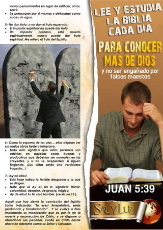 malos pensamientos en lugar de edificar, amar,
    servir.
   Se preocupan por sí mismos y defraudan como
    nubes sin agua.

5- No dan fruto, o no dan el fruto esperado.
 El impostor espiritual no puede dar fruto
 Un        impostor      cristiano,     está     muerto
    espiritualmente, nunca puede dar fruto
    espiritual. Me refiero al fruto del Espíritu.




6- Como la espuma de las olas… ellos dejaran ver
sus malas obras tarde o temprano.
 Todo esto significa que estas personas son
    estériles en aquellas cosas buenas y
    productivas que deberían ser normales en los
    creyentes, y si no se arrepienten, si siguen
    fingiendo, ¡Sus vidas serán una verdadera
    tragedia…!

7- ¡Ay de ellos!
 Esta frase indica la terrible desgracia a la que
    se dirigen.
 Note que el Ay es sin H. Significa: Horror,
    calamidad, desastre, desgracia, trágico.
 Ay de ellos! Su fin será horrible. (versiculo.15 ).

Aquél que hoy siente la convicción del Espíritu
Santo indicando: “Tu eres! Arrepiéntete, serás
perdonado y transformado!”, Y se vuelve a Dios
implorando su misericordia que es por fe en la
muerte y resurrección de Cristo, y se dispone a
abandonar sus pecados, confíe en Cristo desde
ahora en adelante como su Señor y Salvador.
 