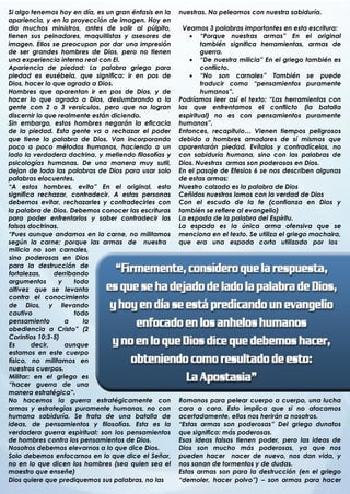 Si algo tenemos hoy en día, es un gran énfasis en la   nuestras. No peleamos con nuestra sabiduría.
apariencia, y en la proyección de imagen. Hoy en
dia muchos ministros, antes de salir al púlpito,        Veamos 3 palabras importantes en esta escritura:
tienen sus peinadores, maquillistas y asesores de          “Porque nuestras armas” En el original
imagen. Ellos se preocupan por dar una impresión               también significa herramientas, armas de
de ser grandes hombres de Dios, pero no tienen                 guerra.
una experiencia interna real con El.                       “De nuestra milicia” En el griego también es
Apariencia de piedad: La palabra griega para                   conflicto.
piedad es eusébeia, que significa: ir en pos de            “No son carnales” También se puede
Dios, hacer lo que agrada a Dios.                              traducir como “pensamientos puramente
Hombres que aparentan ir en pos de Dios, y de                  humanos”.
hacer lo que agrada a Dios, deslumbrando a la          Podríamos leer así el texto: “Las herramientas con
gente con 2 o 3 versículos, pero que no logran         las que enfrentamos el conflicto (la batalla
discernir lo que realmente están diciendo.             espiritual) no es con pensamientos puramente
Sin embargo, estos hombres negarán la eficacia         humanos”.
de la piedad. Esta gente va a rechazar el poder        Entonces, recapitulo… Vienen tiempos peligrosos
que tiene la palabra de Dios. Van incorporando         debido a hombres amadores de sí mismos que
poco a poco métodos humanos, haciendo a un             aparentarán piedad. Evítalos y contradícelos, no
lado la verdadera doctrina, y metiendo filosofías y    con sabiduría humana, sino con las palabras de
psicologías humanas. De una manera muy sutil,          Dios. Nuestras armas son poderosas en Dios.
dejan de lado las palabras de Dios para usar solo      En el pasaje de Efesios 6 se nos describen algunas
palabras elocuentes.                                   de estas armas:
“A estos hombres, evita” En el original, esto          Nuestro calzado es la palabra de Dios
significa rechazar, contradecir. A estas personas      Ceñidos nuestros lomos con la verdad de Dios
debemos evitar, rechazarles y contradecirles con       Con el escudo de la fe (confianza en Dios y
la palabra de Dios. Debemos conocer las escrituras     también se refiere al evangelio)
para poder enfrentarlos y saber contradecir las        La espada de la palabra del Espíritu.
falsas doctrinas.                                      La espada es la única arma ofensiva que se
“Pues aunque andamos en la carne, no militamos         menciona en el texto. Se utiliza el griego machaira,
según la carne; porque las armas de nuestra            que era una espada corta utilizada por los
milicia no son carnales,
sino poderosas en Dios
para la destrucción de
fortalezas,    derribando
argumentos       y    toda
altivez que se levanta
contra el conocimiento
de Dios, y llevando
cautivo               todo
pensamiento        a     la
obediencia a Cristo” (2
Corintios 10:3-5)
Es      decir,     aunque
estamos en este cuerpo
físico, no militamos en
nuestros cuerpos.
Militar: en el griego es
“hacer guerra de una
.
manera estratégica”.
No hacemos la guerra estratégicamente con              Romanos para pelear cuerpo a cuerpo, una lucha
armas y estrategias puramente humanas, no con          cara a cara. Esto implica que si no atacamos
humana sabiduría. Se trata de una batalla de           acertadamente, ellos nos herirán a nosotros.
ideas, de pensamientos y filosofías. Esta es la        “Estas armas son poderosas” Del griego dunatos
verdadera guerra espiritual: son los pensamientos      que significa: más poderosas.
de hombres contra los pensamientos de Dios.            Esas ideas falsas tienen poder, pero las ideas de
Nosotros debemos elevarnos a lo que dice Dios.         Dios son mucho más poderosas, ya que nos
Solo debemos enfocarnos en lo que dice el Señor,       pueden hacer nacer de nuevo, nos dan vida, y
no en lo que dicen los hombres (sea quien sea el       nos sanan de tormentos y de dudas.
maestro que enseñe)                                    Estas armas son para la destrucción (en el griego
Dios quiere que prediquemos sus palabras, no las       “demoler, hacer polvo”) – son armas para hacer
                                                       .
 
