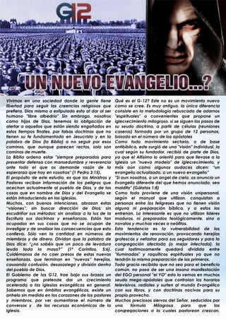 Vivimos en una sociedad donde la gente tiene           Qué es el G-12? Este no es un movimiento nuevo
libertad para seguir las creencias religiosas que      como se cree. Es muy antiguo, la única diferencia
prefiera. Dios mismo a estipulado esto al dar al ser   consiste en la metodología rebuscada de adornos
humano "libre albedrio" Sin embrago, nosotros          "espirituales" o convenientes que propone un
como hijos de Dios, tenemos la obligación de           iglecrecimiento milagroso, si se siguen los pasos de
alertar a aquellos que están siendo engañados en       su seudo doctrina, a partir de células (reuniones
estos tiempos finales, por falsas doctrinas que no     caseras) formada por un grupo de 12 personas,
tienen su fe fundamentada en Jesucristo y en la        basado en el número de los apóstoles
palabra de Dios (la Biblia) a no seguir por esos       Como todo movimiento sectario, o de base
caminos, que aunque parecen rectos, solo son           antibíblica, este surgió de una "visión" individual, la
caminos de muerte.                                     cual según su fundador, recibió de parte de Dios,
La Biblia ordena estar "siempre preparados para        ya que el Altísimo lo orientó para que llevase a la
presentar defensa con mansedumbre y reverencia         Iglesia un "nuevo modelo" de iglecrecimiento, y
ante todo el que os demande razón de la                más aún como algunos audaces dicen: “un
esperanza que hay en vosotros" (1 Pedro 3:15).         evangelio actualizado, o un nuevo evangelio”
El propósito de este estudio, es que los Ministros y   "Si aun nosotros, o un angel de cielo, os anuncia un
Pastores reciban información de los peligros que       Evangelio diferente del que hemos anunciado, sea
acechan actualmente al pueblo de Dios, y de las        maldito" (Gálatas 1:8)
cosas que en nombre de Dios y del Evangelio se         Como todo proviene de una visión unipersonal,
están introduciendo en las iglesias.                   según el manual que utilizan, conquistan a
Muchos, con buenas intenciones, abrazan estas          personas entre los feligreses que no tienen visión
“visiones”, sin buscar dirección de Dios; sin          alguna ni preparación bíblica, y a estos los
escudriñar sus métodos; sin analizar a la luz de la    entrenan. Lo interesante es que no utilizan lideres
Escritura sus doctrinas y enseñanzas. Están tan        maduros, ni preparados teológicamente, sino a
ocupados en sus cosas que no se ocupan de              novatos y muchas veces a neófitos.
investigar y de analizar las consecuencias que esto    Esta tendencia es la vulnerabilidad de los
conlleva. Sólo ven la cantidad en números de           movimientos de renovación, provocando herejías
miembros y de dinero. Olvidan que la palabra de        grotescas y nefastas para sus seguidores y para la
Dios dice: “¿no sabéis que un poco de levadura         congregación afectada (o mejor infectada), la
leuda toda la masa?” (1ª Corintios. 5:6).              cual lastimosamente quedará dividida entre
Cuidémonos de no caer presos de estas nuevas           "Iluminados" y raquíticos espirituales ya que no
enseñanzas, que terminan en “nuevas” herejías,         tendrán la misma preparación de los primeros.
causando confusión, desasosiego y división dentro      Toda gracia recibida que no sea para el beneficio
del pueblo de Dios.                                    común, no pasa de ser una insana manifestación
El Gobierno de los G12, trae bajo sus brazos un        del EGO personal "el YO" esto lo vemos en muchos
programa que pretende dar un crecimiento               seudo mega-apóstoles que controlan los horarios
acelerado a las iglesias evangélicas en general.       televisivos, radiales y surten al mundo Evangélico
Sabemos que en ámbitos evangélicos, existe un          con sus libros, y con doctrinas nocivas para su
anhelo sin medida en los corazones de los pastores     propio provecho.
y miembros, por ver aumentarse el número de            Muchos preciosos siervos del Señor, seducidos por
conversos y de los recursos económicos de la           una      fórmula    Milagrosa     para     que      las
iglesia.                                               congregaciones a la cuales pastorean crezcan,
                                                       .
 