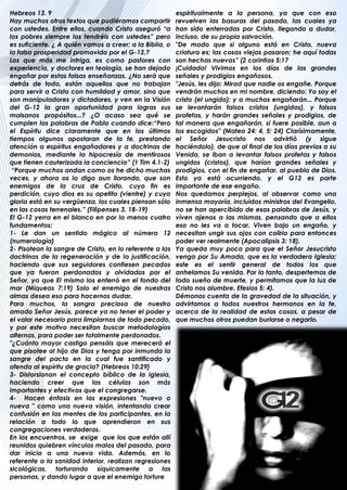 Hebreos 13. 9                                            espiritualmente a la persona, ya que con eso
Hay muchos otros textos que pudiéramos compartir         revuelven las basuras del pasado, las cuales ya
con ustedes. Entre ellos, cuando Cristo aseguró “a       han sido enterradas por Cristo, llegando a dudar,
los pobres siempre los tendréis con ustedes” pero        incluso, de su propia salvación.
es suficiente. ¿ A quién vamos a creer; a la Biblia, o   "De modo que si alguno está en Cristo, nueva
la falsa prosperidad promovida por el G-12.?             criatura es; las cosas viejas pasaron; he aquí todas
Los que más me intriga, es como pastores con             son hechas nuevas” (2 corintios 5:17
experiencia, y doctores en teología, se han dejado       ¡Cuidado! Vivimos en los días de las grandes
engañar por estas falsas enseñanzas. ¿No será que        señales y prodigios engañosos.
detrás de todo, están aquellos que no trabajan           "Jesús, les dijo: Mirad que nadie os engañe. Porque
para servir a Cristo con humildad y amor, sino que       vendrán muchos en mi nombre, diciendo: Yo soy el
son manipuladores y dictadores, y ven en la Visión       cristo (el ungido); y a muchos engañarán... Porque
del G-12 la gran oportunidad para logras sus             se levantarán falsos cristos (ungidos), y falsos
malsanos propósitos...? ¿O acaso sea qué se              profetas, y harán grandes señales y prodigios, de
cumplen las palabras de Pablo cuando dice:“Pero          tal manera que engañarán, si fuere posible, aun a
el Espíritu dice claramente que en los últimos           los escogidos" (Mateo 24: 4, 5; 24) Clarísimamente,
tiempos algunos apostaran de la fe, prestando            el Señor Jesucristo nos advirtió (y sigue
atención a espíritus engañadores y a doctrinas de        haciéndolo), de que al final de los días previos a su
demonios, mediante la hipocresía de mentirosos           Venida, se iban a levantar falsos profetas y falsos
que tienen cauterizada la conciencia” (1 Tim 4.1-2)      ungidos (cristos), que harían grandes señales y
 “Porque muchos andan como os he dicho muchas            prodigios, con el fin de engañar, al pueblo de Dios.
veces, y ahora os lo digo aun llorando, que son          Esto ya está ocurriendo, y el G12 es parte
enemigos de la cruz de Cristo, cuyo fin es               importante de ese engaño.
perdición, cuyo dios es su apetito (vientre) y cuya      Nos quedamos perplejos, al observar como una
gloria está en su vergüenza, los cuales piensan sólo     inmensa mayoría, incluidos ministros del Evangelio,
en las cosas terrenales.” (Filipenses 3. 18-19)          no se han apercibido de esas palabras de Jesús, y
El G-12 yerra en el blanco en por lo menos cuatro        viven ajenos a las mismas, pensando que a ellos
fundamentos:                                             eso no les va a tocar. Viven bajo un engaño, y
1- Le dan un sentido mágico al número 12                 necesitan ungir sus ojos con colirio para entonces
(numerología)                                            poder ver realmente (Apocalipsis 3: 18).
2- Pisotean la sangre de Cristo, en lo referente a las   Ya queda muy poco para que el Señor Jesucristo
doctrinas de la regeneración y de la justificación,      venga por Su Amada, que es la verdadera Iglesia;
haciendo que sus seguidores confiesen pecados            este es el sentir general de todos los que
que ya fueron perdonados y olvidados por el              anhelamos Su venida. Por lo tanto, despertemos de
Señor, ya que El mismo los enterró en el fondo del       todo sueño de muerte, y permitamos que la luz de
mar (Miqueas 7:19) Solo el enemigo de nuestras           Cristo nos alumbre. Efesios 5: 4).
almas desea eso para hacernos dudar.                     Démonos cuenta de la gravedad de la situación, y
Para muchos, la sangra preciosa de nuestro               advirtamos a todos nuestros hermanos en la fe,
amado Señor Jesús, parece ya no tener el poder y         acerca de la realidad de estas cosas, a pesar de
el valor necesario para limpiarnos de todo pecado,       que muchos otros puedan burlarse o negarlo.
y por este motivo necesitan buscar metodologías
alternas, para poder ser totalmente perdonados.
"¿Cuánto mayor castigo pensáis que merecerá el
que pisotee al hijo de Dios y tenga por inmunda la
sangre del pacto en la cual fue santificado y
ofenda al espíritu de gracia? (Hebreos 10:29)
3- Distorsionan el concepto bíblico de la iglesia,
haciendo creer que las células son más
importantes y efectivas que el congregarse.
4- Hacen énfasis en las expresiones "nuevo o
nueva " como una nueva visión, intentando crear
confusión en las mentes de los participantes, en la
relación a todo lo que aprendieron en sus
congregaciones verdaderas.
En los encuentros, se exige que los que están allí
reunidos quiebren vínculos malos del pasado, para
dar inicio a una nueva vida. Además, en lo
referente a la sanidad interior, realizan regresiones
sicológicas, torturando síquicamente a las
personas, y dando lugar a que el enemigo torture
 