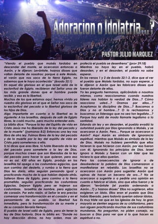 “Viendo el pueblo que moisés tardaba en                    profecía el pueblo se desenfrena” (prov 29:18)
descender del monte, se acercaron entonces a               Mientras no haya ley en el pueblo, habrá
Aarón, y le dijeron: Levántate, haznos dioses que          desorden, y en el desorden, el pueblo no sabe
vallan delante de nosotros: porque a este Moisés,          esperar.
el varón que nos saco de la tierra Egipto, no              En los versos 1 y 2 de éxodo 32:1-2, dice que al ver
sabemos que le haya acontecido” (éxodo 32:1)               el pueblo que Moisés tardaba, no supo esperar, y
En aquel día glorioso en el que Israel salió de la         le dijeron a Aarón que les fabricara dioses que
esclavitud de Egipto, recibieron del Señor unos de         fueran delante de ellos.
los más grande dones que el hombre puede                   Yo les pregunto hermanos, aplicándolo a nosotros
recibir, y eso es la libertad.                             mismos, como reaccionamos cuando nuestros
Muchos de los que estamos aquí, hemos vivido ya            lideres nos hablan la verdad de Dios…? Cómo
nuestro día glorioso en el que el Señor nos saco de        reacciona      usted…?     Oramos      por    ellos…?
la esclavitud del pecado a la libertad gloriosa de         Aceptamos la disciplina de Dios…? Buscamos a
los hijos de Dios.                                         Dios y no al hombre…? O lo rechazamos y
Algo importante en cuanto a la libertad es lo              buscamos un liderazgo que no sea tan legalista…?
siguiente: A los israelitas, después de salir de Egipto    Porque hoy está de moda llamarle legalismo a la
libres, le costó mucho, pero mucho entender esto.          santidad.
La biblia dice: “Porque la ley del Espíritu de vida en     Estando sin ley y en desorden, el pueblo evadió la
Cristo Jesús me ha liberado de la ley del pecado y         autoridad puesta por Dios ignorando a Moisés, y se
de la muerte” ((romanos 8:2) Entonces una ley nos          acercaron a Aarón. Pero… Porque se acercaron a
libra de otra ley. Fuimos libres de la ley del pecado      Aarón? Aquí Aarón es símbolo de ignorancia
y de la muerte por la ley del espíritu de vida en          espiritual, mientras que Moisés es símbolo de la ley
Cristo para someternos a ella.                             de Dios. Moisés no hubiera permitido que ellos
Si tú dices que eres libre, tú fuiste liberado de la ley   hicieran lo que hicieron con Aarón, por eso fueron
del pecado para someterte a la ley de Dios,                con él, ignorando los principios de Dios. Israel
porque muchos creen que son liberados de la ley            ignoro a Moisés y fueron con un líder que les
del pecado para hacer lo que quieran, pero eso             hiciera lo que ellos querían.
no es así. 430 años en Egipto, produjo en los              Pero las consecuencias de ignorar o de
israelitas tal apego a las costumbres egipcias, que        desobedecer la palabra de Dios comenzaron a
aun camino del desierto, y rumbo a la tierra que           manifestarse en rebeldía. Los israelitas no se
Dios les daría, ellos seguían pensando igual y             acercaron con Aarón para sugerirle: Aarón qué
practicando mucho de lo que habían dejado atrás.           opinas de hacer un becerro de oro…? No se
Salieron libres de Egipto, pero camino a la tierra         acercaron a sugerirle o a pedirle una opinión en
prometida, seguían practicando las costumbres              cuanto a fabricar el ídolo, sino que ellos fueron y le
Egipcias. Dejaron Egipto pero se trajeron sus              dijeron: “levántate (el pueblo ordenando a
costumbres. Israelitas de nombre, pero egipcios            Aarón…?) y haznos dioses” Ellos no sugirieron, ellos
de corazón. Por esta razón, al Señor le era preciso        exigieron un ídolo. Ellos eran el pueblo que Dios
comenzar una transformación en el corazón y en el          había liberado, pero todavía querían adorar ídolos.
pensamiento de su pueblo. La libertad fue                  Es muy triste ver que en las iglesias de hoy, la gran
inmediata, pero la transformación de su mente y            mayoría se sienten seguros de su cristianismo, pero
de su corazón llevaría tiempo.                             aun siguen practicando muchas de sus costumbres
El pueblo de Israel salió de Egipto, pero sin tener la     mundanas. No preguntan, no piden consejo, no
ley de Dios todavía. Dice la biblia en: “Donde no          buscan a Dios para ver que si lo que hacen es
hay dirección divina, no hay orden, mas sin                espiritual o no.
.
 