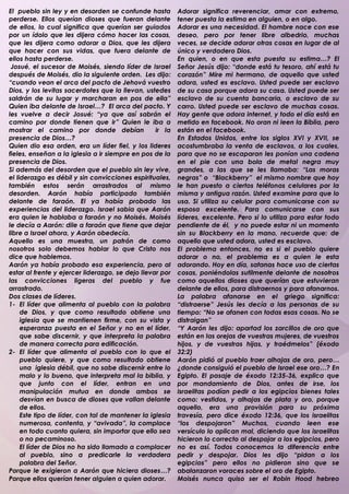 El pueblo sin ley y en desorden se confunde hasta         Adorar significa reverenciar, amar con extremo,
perderse. Ellos querían dioses que fueran delante         tener puesta la estima en alguien, o en algo.
de ellos, lo cual significa que querían ser guiados       Adorar es una necesidad. El hombre nace con ese
por un ídolo que les dijera cómo hacer las cosas,         deseo, pero por tener libre albedrio, muchas
que les dijera como adorar a Dios, que les dijera         veces, se decide adorar otras cosas en lugar de al
que hacer con sus vidas, que fuera delante de             único y verdadero Dios.
ellos hasta perderse.                                     En quien, o en que esta puesta su estima…? El
 Josué, el sucesor de Moisés, siendo líder de Israel      Señor Jesús dijo: “donde está tu tesoro, ahí está tu
después de Moisés, dio la siguiente orden. Les dijo:      corazón” Mire mi hermano, de aquello que usted
“cuando vean el arca del pacto de Jehová vuestro          adora, usted es esclavo. Usted puede ser esclavo
Dios, y los levitas sacerdotes que la llevan, ustedes     de su casa porque adora su casa. Usted puede ser
saldrán de su lugar y marcharan en pos de ella”           esclavo de su cuenta bancaria, o esclavo de su
Quien iba delante de Israel…? El arca del pacto. Y        carro. Usted puede ser esclavo de muchas cosas.
les vuelve a decir Josué: “ya que así sabrán el           Hay gente que adora internet, y todo el día está en
camino por donde tienen que ir” Quien le iba a            metido en facebook. No oran ni leen la Biblia, pero
mostrar el camino por donde debían                ir la   están en el facebook.
presencia de Dios…?                                       En Estados Unidos, entre los siglos XVI y XVII, se
Quien dio esa orden, era un líder fiel, y los lideres     acostumbraba la venta de esclavos, a los cuales,
fieles, enseñan a la iglesia a ir siempre en pos de la    para que no se escaparan les ponían una cadena
presencia de Dios.                                        en el pie con una bola de metal negra muy
Si además del desorden que el pueblo sin ley vive,        grandes, a las que se les llamaba: “Las moras
el liderazgo es débil y sin convicciones espirituales,    negras” o “Blackberry” el mismo nombre que hoy
también estos serán arrastrados al mismo                  le han puesto a ciertos teléfonos celulares por la
desorden. Aarón había participado también                 misma y antigua razón. Usted examine para que lo
delante de faraón. El ya había probado las                usa. Si utiliza su celular para comunicarse con su
experiencias del liderazgo. Israel sabia que Aarón        esposa excelente. Para comunicarse con sus
era quien le hablaba a faraón y no Moisés. Moisés         líderes, excelente. Pero si lo utiliza para estar todo
le decía a Aarón: dile a faraón que tiene que dejar       pendiente de él, y no puede estar ni un momento
libre a Israel ahora, y Aarón obedecía.                   sin su Blackberry en la mano, recuerde que: de
Aquello es una muestra, un patrón de como                 aquello que usted adora, usted es esclavo.
nosotros solo debemos hablar lo que Cristo nos            El problema entonces, no es si el pueblo quiere
dice que hablemos.                                        adorar o no, el problema es a quien le esta
Aarón ya había probado esa experiencia, pero al           adorando. Hoy en día, satanas hace uso de ciertas
estar al frente y ejercer liderazgo, se dejo llevar por   cosas, poniéndolas sutilmente delante de nosotros
las convicciones ligeras del pueblo y fue                 como aquellos dioses que querían que estuvieran
arrastrado.                                               delante de ellos, para distraernos y para afanarnos.
Dos clases de líderes.                                    La palabra afanarse en el griego significa:
1- El líder que alimenta al pueblo con la palabra         “distraerse” Jesús les decía a las personas de su
     de Dios, y que como resultado obtiene una            tiempo: “No se afanen con todas esas cosas. No se
     iglesia que se mantienen firme, con su vista y       distraigan”
     esperanza puesta en el Señor y no en el líder,       “Y Aarón les dijo: apartad los zarcillos de oro que
     que sabe discernir, y que interpreta la palabra      están en las orejas de vuestras mujeres, de vuestros
     de manera correcta para edificación.                 hijos, y de vuestras hijas, y traédmelos” (éxodo
2- El líder que alimenta al pueblo con lo que el          32:2)
     pueblo quiere, y que como resultado obtiene          Aarón pidió al pueblo traer alhajas de oro, pero…
     una iglesia débil, que no sabe discernir entre lo    ¿donde consiguió el pueblo de Israel ese oro…? En
     malo y lo bueno, que interpreta mal la biblia, y     Egipto. El pasaje de éxodo 12:35-36, explica que
     que junto con el líder, entran en una                por mandamiento de Dios, antes de irse, los
     manipulación mutua en donde ambos se                 israelitas podían pedir a los egipcios bienes tales
     desvían en busca de dioses que vallan delante        como: vestidos, y alhajas de plata y oro, porque
     de ellos.                                            aquello, era una provisión para su próxima
     Este tipo de líder, con tal de mantener la iglesia   travesía, pero dice éxodo 12:36, que los israelitas
     numerosa, contenta, y “avivada”, la complace         “los despojaron” Muchos, cuando leen ese
     en todo cuanto quiera, sin importar que ello sea     versículo lo aplican mal, diciendo que los israelitas
     o no pecaminoso.                                     hicieron lo correcto al despojar a los egipcios, pero
     El líder de Dios no ha sido llamado a complacer      no es así. Todos conocemos la diferencia entre
     al pueblo, sino a predicarle la verdadera            pedir y despojar. Dios les dijo “pidan a los
     palabra del Señor.                                   egipcios” pero ellos no pidieron sino que se
Porque le exigieron a Aarón que hiciera dioses…?          abalanzaron voraces sobre el oro de Egipto.
Porque ellos querían tener alguien a quien adorar.        Moisés nunca quiso ser el Robin Hood hebreo
                                                          .
 